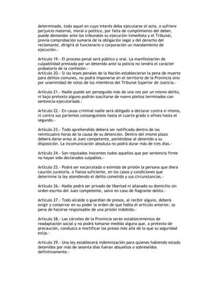 determinado, todo aquel en cuyo interés deba ejecutarse el acto, o sufriere
perjuicio material, moral o político, por falta de cumplimiento del deber,
puede demandar ante los tribunales su ejecución inmediata y el Tribunal,
previa comprobación sumaria de la obligación legal y del derecho del
reclamante, dirigirá al funcionario o corporación un mandamiento de
ejecución.-
Artículo 19.- El proceso penal será público y oral. La manifestación de
culpabilidad prestada por un detenido ante la policía no tendrá el carácter
probatorio de la confesión.-
Artículo 20.- Si las leyes penales de la Nación establecieron la pena de muerte
para delitos comunes, no podrá imponerse en el territorio de la Provincia sino
por unanimidad de votos de los miembros del Tribunal Superior de Justicia.-
Artículo 21.- Nadie puede ser perseguido más de una vez por un mismo delito,
ni bajo pretexto alguno podrán suscitarse de nuevo pleitos terminados con
sentencia ejecutoriada.-
Artículo 22.- En causa criminal nadie será obligado a declarar contra sí mismo,
ni contra sus parientes consanguíneos hasta el cuarto grado o afines hasta el
segundo.-
Artículo 23.- Todo aprehendido deberá ser notificado dentro de las
veinticuatro horas de la causa de su detención. Dentro del mismo plazo
deberá darse aviso al Juez competente, poniéndose al detenido a su
disposición. La incomunicación absoluta no podrá durar más de tres días.-
Artículo 24.- Son reputados inocentes todos aquellos que por sentencia firme
no hayan sido declarados culpables.-
Artículo 25.- Podrá ser excarcelada o eximida de prisión la persona que diera
caución juratoria, o fianza suficiente, en los casos y condiciones que
determine la ley atendiendo el delito cometido y sus circunstancias.-
Artículo 26.- Nadie podrá ser privado de libertad ni allanado su domicilio sin
orden escrita del Juez competente, salvo en caso de flagrante delito.-
Artículo 27.- Todo alcalde o guardián de presos, al recibir alguno, deberá
exigir y conservar en su poder la orden de que habla el artículo anterior, so
pena de hacerse responsable de una prisión indebida.-
Articulo 28.- Las cárceles de la Provincia serán establecimientos de
readaptación social y no podrá tomarse medida alguna que, a pretexto de
precaución, conduzca a mortificar los presos más allá de lo que su seguridad
exija.-
Artículo 29.- Una ley establecerá indemnización para quienes habiendo estado
detenidos por más de sesenta días fueran absueltos o sobreseídos
definitivamente.-
 