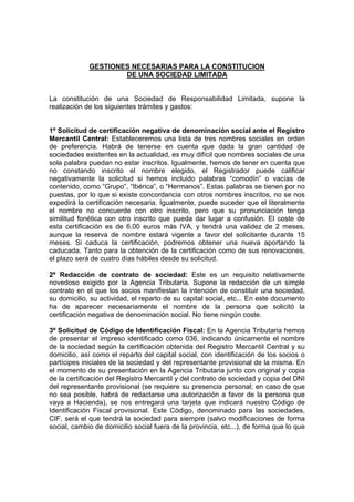 GESTIONES NECESARIAS PARA LA CONSTITUCION
                     DE UNA SOCIEDAD LIMITADA


La constitución de una Sociedad de Responsabilidad Limitada, supone la
realización de los siguientes trámites y gastos:


1º Solicitud de certificación negativa de denominación social ante el Registro
Mercantil Central: Estableceremos una lista de tres nombres sociales en orden
de preferencia. Habrá de tenerse en cuenta que dada la gran cantidad de
sociedades existentes en la actualidad, es muy difícil que nombres sociales de una
sola palabra puedan no estar inscritos. Igualmente, hemos de tener en cuenta que
no constando inscrito el nombre elegido, el Registrador puede calificar
negativamente la solicitud si hemos incluido palabras “comodín” o vacías de
contenido, como “Grupo”, “Ibérica”, o “Hermanos”. Estas palabras se tienen por no
puestas, por lo que si existe concordancia con otros nombres inscritos, no se nos
expedirá la certificación necesaria. Igualmente, puede suceder que el literalmente
el nombre no concuerde con otro inscrito, pero que su pronunciación tenga
similitud fonética con otro inscrito que pueda dar lugar a confusión. El coste de
esta certificación es de 6,00 euros más IVA, y tendrá una validez de 2 meses,
aunque la reserva de nombre estará vigente a favor del solicitante durante 15
meses. Si caduca la certificación, podremos obtener una nueva aportando la
caducada. Tanto para la obtención de la certificación como de sus renovaciones,
el plazo será de cuatro días hábiles desde su solicitud.

2º Redacción de contrato de sociedad: Este es un requisito relativamente
novedoso exigido por la Agencia Tributaria. Supone la redacción de un simple
contrato en el que los socios manifiestan la intención de constituir una sociedad,
su domicilio, su actividad, el reparto de su capital social, etc... En este documento
ha de aparecer necesariamente el nombre de la persona que solicitó la
certificación negativa de denominación social. No tiene ningún coste.

3º Solicitud de Código de Identificación Fiscal: En la Agencia Tributaria hemos
de presentar el impreso identificado como 036, indicando únicamente el nombre
de la sociedad según la certificación obtenida del Registro Mercantil Central y su
domicilio, así como el reparto del capital social, con identificación de los socios o
partícipes iniciales de la sociedad y del representante provisional de la misma. En
el momento de su presentación en la Agencia Tributaria junto con original y copia
de la certificación del Registro Mercantil y del contrato de sociedad y copia del DNI
del representante provisional (se requiere su presencia personal; en caso de que
no sea posible, habrá de redactarse una autorización a favor de la persona que
vaya a Hacienda), se nos entregará una tarjeta que indicará nuestro Código de
Identificación Fiscal provisional. Este Código, denominado para las sociedades,
CIF, será el que tendrá la sociedad para siempre (salvo modificaciones de forma
social, cambio de domicilio social fuera de la provincia, etc...), de forma que lo que
 