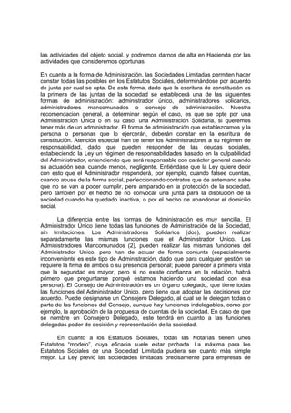 las actividades del objeto social, y podremos darnos de alta en Hacienda por las
actividades que consideremos oportunas.

En cuanto a la forma de Administración, las Sociedades Limitadas permiten hacer
constar todas las posibles en los Estatutos Sociales, determinándose por acuerdo
de junta por cual se opta. De esta forma, dado que la escritura de constitución es
la primera de las juntas de la sociedad se establecerá una de las siguientes
formas de administración: administrador único, administradores solidarios,
administradores mancomunados o consejo de administración. Nuestra
recomendación general, a determinar según el caso, es que se opte por una
Administración Unica o en su caso, una Administración Solidaria, si queremos
tener más de un administrador. El forma de administración que establezcamos y la
persona o personas que lo ejercerán, deberán constar en la escritura de
constitución. Atención especial han de tener los Administradores a su régimen de
responsabilidad, dado que pueden responder de las deudas sociales,
estableciendo la Ley un régimen de responsabilidades basado en la culpabilidad
del Administrador, entendiendo que será responsable con carácter general cuando
su actuación sea, cuando menos, negligente. Entiéndase que la Ley quiere decir
con esto que el Administrador responderá, por ejemplo, cuando falsee cuentas,
cuando abuse de la forma social, perfeccionando contratos que de antemano sabe
que no se van a poder cumplir, pero amparado en la protección de la sociedad,
pero también por el hecho de no convocar una junta para la disolución de la
sociedad cuando ha quedado inactiva, o por el hecho de abandonar el domicilio
social.

       La diferencia entre las formas de Administración es muy sencilla. El
Administrador Único tiene todas las funciones de Administración de la Sociedad,
sin limitaciones. Los Administradores Solidarios (dos), pueden realizar
separadamente las mismas funciones que el Administrador Unico. Los
Administradores Mancomunados (2), pueden realizar las mismas funciones del
Administrador Unico, pero han de actuar de forma conjunta (especialmente
inconveniente es este tipo de Administración, dado que para cualquier gestión se
requiere la firma de ambos o su presencia personal; puede parecer a primera vista
que la seguridad es mayor, pero si no existe confianza en la relación, habrá
primero que preguntarse porqué estamos haciendo una sociedad con esa
persona). El Consejo de Administración es un órgano colegiado, que tiene todas
las funciones del Administrador Unico, pero tiene que adoptar las decisiones por
acuerdo. Puede designarse un Consejero Delegado, al cual se le delegan todas o
parte de las funciones del Consejo, aunque hay funciones indelegables, como por
ejemplo, la aprobación de la propuesta de cuentas de la sociedad. En caso de que
se nombre un Consejero Delegado, este tendrá en cuanto a las funciones
delegadas poder de decisión y representación de la sociedad.

      En    cuanto a los Estatutos Sociales, todas las Notarías tienen unos
Estatutos   “modelo”, cuya eficacia suele estar probada. La máxima para los
Estatutos   Sociales de una Sociedad Limitada pudiera ser cuanto más simple
mejor. La   Ley previó las sociedades limitadas precisamente para empresas de
 