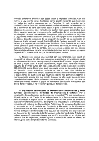 reducida dimensión, empresas con pocos socios o empresas familiares. Con este
motivo, la Ley permite ciertas facilidades con la gestión mercantil, que deberemos
por todos los medios conservar en los Estatutos. Un celo excesivo en la
confección de los Estatutos, estableciendo formulas adicionales para la restricción
de la trasmisión de parte del capital social, o para la convocatoria de juntas, la
adopción de acuerdos, etc... normalmente suelen traer gastos adicionales, cuyo
último extremo suele ser precisamente la modificación de los propios estatutos
sociales para hacerlos más sencillos. Por ejemplo, para la convocatoria de juntas,
la Ley permite en las Sociedades Limitadas que se haga por escrito al domicilio de
los socios, dejando constancia de su recepción. La opción es su publicación en
diarios de tirada nacional y en el Boletín Oficial del Registro Mercantil, que es la
fórmula que se prevé para las Sociedades Anónimas. Estas Sociedades Anónimas
fueron pensadas para sociedades con gran número de socios, de forma que esta
publicidad adicional tiene su sentido, pero no en una sociedad con dos socios.
Este requisito adicional para la convocatoria de juntas, supone incurrir en gastos
de publicación y documentación que son de todo punto inútiles.

       El Notario nos cobrará una cantidad por sus honorarios, que estará en
proporción al número de folios que comprenda la escritura y en función del capital
social que establezcamos. A mayor complicación de los Estatutos, mayor número
de folios y mayor coste. A mayor capital social, mayor coste. Para una sociedad
pequeña de 3.100,00 euros, con tres socios, el coste nunca deberá ser superior a
240,00-300,00 euros. Deberemos pedir una copia simple de la escritura, porque
las llamadas copias auténticas, tardarán de tres a cuatro días hábiles en
entregárnoslas. Esta copia simple, podemos llevarla a nuestra entidad de crédito
y, dependiendo de cual sea la que hayamos elegido, nos permitirán disponer la
cuenta corriente abierta. Los que podrán disponer de ella, serán los designados
como Administradores. Sería un buen momento éste para pedir una chequera, de
forma que cuando vayamos a pagar los honorarios del Notario, lo hagamos con
dinero de la sociedad, y no con dinero particular de los socios.


        6º Liquidación del Impuesto de Transmisiones Patrimoniales y Actos
Jurídicos Documentados, modalidad de Operaciones Societarias: Por la
constitución de una Sociedad se devenga este impuesto (ITP), que consiste en un
1% del capital social. Y este 1% es independiente de la fórmula que empleemos
para establecer el capital social. Si decimos que es una prima de emisión, o
cualquier otra fórmula alternativa, devengará este impuesto por la cifra total. Este
Impuesto está cedido a las Comunidades Autónomas, de forma que liquidaremos
el Impuesto en la Consejería de Economía y Hacienda de la Comunidad
Autónoma de que se trate, lo que se determina en función del domicilio social. El
modelo a utilizar es el identificado como 600, que se encuentra a su disposición en
las Consejerías de Hacienda de la Comunidad, en la Agencia Estatal Tributaria, e
incluso algunas Comunidades tienen una versión imprimible en su página web
(verificar que es imprimible, porque algunas Comunidades tienen el modelo en
internet, pero como simple borrador no utilizable).
 