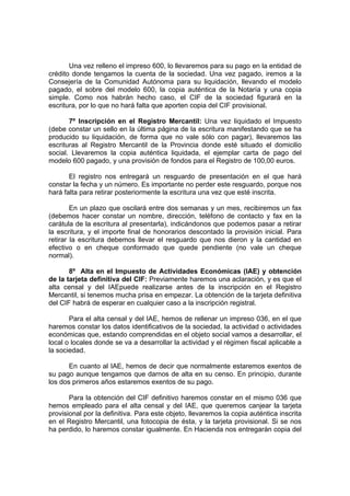 Una vez relleno el impreso 600, lo llevaremos para su pago en la entidad de
crédito donde tengamos la cuenta de la sociedad. Una vez pagado, iremos a la
Consejería de la Comunidad Autónoma para su liquidación, llevando el modelo
pagado, el sobre del modelo 600, la copia auténtica de la Notaría y una copia
simple. Como nos habrán hecho caso, el CIF de la sociedad figurará en la
escritura, por lo que no hará falta que aporten copia del CIF provisional.

       7º Inscripción en el Registro Mercantil: Una vez liquidado el Impuesto
(debe constar un sello en la última página de la escritura manifestando que se ha
producido su liquidación, de forma que no vale sólo con pagar), llevaremos las
escrituras al Registro Mercantil de la Provincia donde esté situado el domicilio
social. Llevaremos la copia auténtica liquidada, el ejemplar carta de pago del
modelo 600 pagado, y una provisión de fondos para el Registro de 100,00 euros.

       El registro nos entregará un resguardo de presentación en el que hará
constar la fecha y un número. Es importante no perder este resguardo, porque nos
hará falta para retirar posteriormente la escritura una vez que esté inscrita.

        En un plazo que oscilará entre dos semanas y un mes, recibiremos un fax
(debemos hacer constar un nombre, dirección, teléfono de contacto y fax en la
carátula de la escritura al presentarla), indicándonos que podemos pasar a retirar
la escritura, y el importe final de honorarios descontado la provisión inicial. Para
retirar la escritura debemos llevar el resguardo que nos dieron y la cantidad en
efectivo o en cheque conformado que quede pendiente (no vale un cheque
normal).

       8º Alta en el Impuesto de Actividades Económicas (IAE) y obtención
de la tarjeta definitiva del CIF: Previamente haremos una aclaración, y es que el
alta censal y del IAEpuede realizarse antes de la inscripción en el Registro
Mercantil, si tenemos mucha prisa en empezar. La obtención de la tarjeta definitiva
del CIF habrá de esperar en cualquier caso a la inscripción registral.

       Para el alta censal y del IAE, hemos de rellenar un impreso 036, en el que
haremos constar los datos identificativos de la sociedad, la actividad o actividades
económicas que, estando comprendidas en el objeto social vamos a desarrollar, el
local o locales donde se va a desarrollar la actividad y el régimen fiscal aplicable a
la sociedad.

       En cuanto al IAE, hemos de decir que normalmente estaremos exentos de
su pago aunque tengamos que darnos de alta en su censo. En principio, durante
los dos primeros años estaremos exentos de su pago.

       Para la obtención del CIF definitivo haremos constar en el mismo 036 que
hemos empleado para el alta censal y del IAE, que queremos canjear la tarjeta
provisional por la definitiva. Para este objeto, llevaremos la copia auténtica inscrita
en el Registro Mercantil, una fotocopia de ésta, y la tarjeta provisional. Si se nos
ha perdido, lo haremos constar igualmente. En Hacienda nos entregarán copia del
 