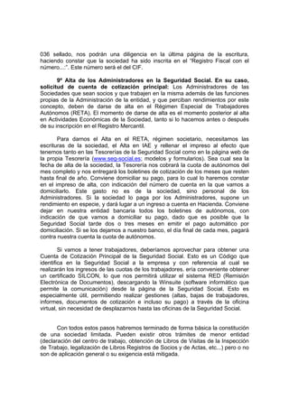 036 sellado, nos podrán una diligencia en la última página de la escritura,
haciendo constar que la sociedad ha sido inscrita en el “Registro Fiscal con el
número...:”. Este número será el del CIF.

       9º Alta de los Administradores en la Seguridad Social. En su caso,
solicitud de cuenta de cotización principal: Los Administradores de las
Sociedades que sean socios y que trabajen en la misma además de las funciones
propias de la Administración de la entidad, y que perciban rendimientos por este
concepto, deben de darse de alta en el Régimen Especial de Trabajadores
Autónomos (RETA). El momento de darse de alta es el momento posterior al alta
en Actividades Económicas de la Sociedad, tanto si lo hacemos antes o después
de su inscripción en el Registro Mercantil.

       Para darnos el Alta en el RETA, régimen societario, necesitamos las
escrituras de la sociedad, el Alta en IAE y rellenar el impreso al efecto que
tenemos tanto en las Tesorerías de la Seguridad Social como en la página web de
la propia Tesorería (www.seg-social.es; modelos y formularios). Sea cual sea la
fecha de alta de la sociedad, la Tesorería nos cobrará la cuota de autónomos del
mes completo y nos entregará los boletines de cotización de los meses que resten
hasta final de año. Conviene domiciliar su pago, para lo cual lo haremos constar
en el impreso de alta, con indicación del número de cuenta en la que vamos a
domiciliarlo. Este gasto no es de la sociedad, sino personal de los
Administradores. Si la sociedad lo paga por los Administradores, supone un
rendimiento en especie, y dará lugar a un ingreso a cuenta en Hacienda. Conviene
dejar en nuestra entidad bancaria todos los boletines de autónomos, con
indicación de que vamos a domiciliar su pago, dado que es posible que la
Seguridad Social tarde dos o tres meses en emitir el pago automático por
domiciliación. Si se los dejamos a nuestro banco, el día final de cada mes, pagará
contra nuestra cuenta la cuota de autónomos.

        Si vamos a tener trabajadores, deberíamos aprovechar para obtener una
Cuenta de Cotización Principal de la Seguridad Social. Esto es un Código que
identifica en la Seguridad Social a la empresa y con referencia al cual se
realizarán los ingresos de las cuotas de los trabajadores. ería conveniente obtener
un certificado SILCON, lo que nos permitirá utilizar el sistema RED (Remisión
Electrónica de Documentos), descargando la Winsuite (software informático que
permite la comunicación) desde la página de la Seguridad Social. Esto es
especialmente útil, permitiendo realizar gestiones (altas, bajas de trabajadores,
informes, documentos de cotización e incluso su pago) a través de la oficina
virtual, sin necesidad de desplazarnos hasta las oficinas de la Seguridad Social.


       Con todos estos pasos habremos terminado de forma básica la constitución
de una sociedad limitada. Pueden existir otros trámites de menor entidad
(declaración del centro de trabajo, obtención de Libros de Visitas de la Inspección
de Trabajo, legalización de Libros Registros de Socios y de Actas, etc...) pero o no
son de aplicación general o su exigencia está mitigada.
 