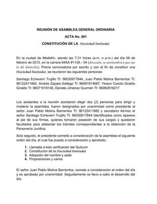 REUNIÓN DE ASAMBLEA GENERAL ORDINARIA
ACTA No. 001
CONSTITUCIÓN DE LA (Sociedad limitada)
En la ciudad de Medellín, siendo las 7:31 horas (a.m. o p.m.) del día 06 de
febrero de 2013, en la carrera 64AA #113A - 04 (dirección, se acostumbra a que sea
la del domicilio). Previa convocatoria por escrito y con el fin de constituir una
(Sociedad limitada), se reunieron las siguientes personas:
Santiago Echeverri Trujillo TI: 96030917844, Juan Pablo Molina Barrientos TI:
96122411882, Andrés Zapata Gallego TI: 96061814687, Yeison Camilo Giraldo
Giraldo TI: 96071918146, Daniela Jiménez Guzmán TI: 96062816217
Los asistentes a la reunión acordaron elegir dos (2) personas para dirigir y
moderar la asamblea, fueron designados por unanimidad como presidente al
señor Juan Pablo Molina Barrientos TI: 96122411882 y secretario Ad-hoc el
señor Santiago Echeverri Trujillo TI: 96030917844 Identificados como aparece
al pie de sus firmas, quienes tomaron posesión de sus cargos y quedaron
facultados para adelantar los trámites correspondientes a la obtención de la
Personería Jurídica.
Acto seguido, el presidente sometió a consideración de la asamblea el siguiente
orden del día, el cual fue puesto a consideración y aprobado.
1. Llamada a lista verificación del Quórum
2. Constitución de la (Sociedad limitada)
3. Adopción del nombre y sede
4. Proposiciones y varios
El señor Juan Pablo Molina Barrientos, somete a consideración el orden del día
y es aprobado por unanimidad. Seguidamente se llevo a cabo el desarrollo del
día.
 