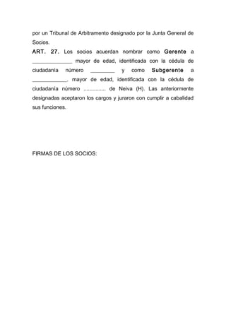 por un Tribunal de Arbitramento designado por la Junta General de
Socios.
ART. 27. Los socios acuerdan nombrar como Gerente a
_______________ mayor de edad, identificada con la cédula de
ciudadanía   número    _________    y   como    Subgerente     a
_____________. mayor de edad, identificada con la cédula de
ciudadanía número ............... de Neiva (H). Las anteriormente
designadas aceptaron los cargos y juraron con cumplir a cabalidad
sus funciones.




FIRMAS DE LOS SOCIOS:
 