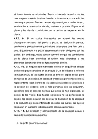 si tienen interés en adquirirlas. Transcurrido este lapso los socios
que acepten la oferta tendrán derecho a tomarlas a prorrata de las
cuotas que posean. En caso de que alguno o algunos no las tomen,
su derecho acrecerá a los demás, también a prorrata. El precio, el
plazo y las demás condiciones de la cesión se expresan en la
oferta.
ART.      9.   Si los socios interesados en adquirir las cuotas
discreparen respecto del precio o plazo, se designarán peritos,
conforme al procedimiento que indique la ley para que fijen uno u
otro. El justiprecio y el plazo determinados serán obligados por las
partes. Sin embargo, éstas podrán convenir en que las condiciones
de la oferta sean definitivas si fueren más favorables a los
presuntos cesionarios que las fijadas por los peritos.
ART. 10. Si ningún socio manifiesta interés en adquirir las cuotas
dentro del plazo señalado en el artículo 8°, ni se obtiene el voto de
la mayoría 60% de las cuotas en que se divide el capital social para
el ingreso de un extraño, la sociedad presentará por conducto de su
representante legal, dentro de los sesenta días hábiles siguientes a
la petición del cedente, una o más personas que las adquieran,
aplicando para el caso las normas que antes se han expresado. Si
dentro de los veinte días hábiles siguientes no se perfecciona la
cesión, los socios optarán por decretar la disolución de la sociedad
o la exclusión del socio interesado en ceder las cuotas, las que se
liquidarán en las forma indicada en los artículos anteriores.
ART. 11. LA dirección y administración de la sociedad estará a
cargo de los siguientes órganos:


   a- La junta general de socios;
 