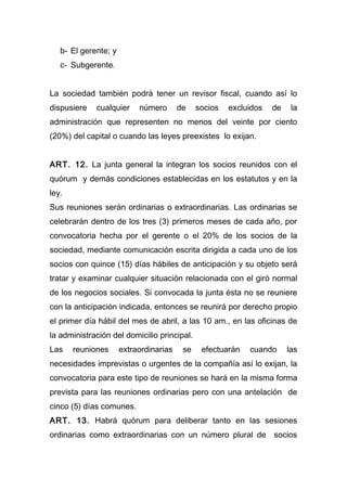 b- El gerente; y
   c- Subgerente.


La sociedad también podrá tener un revisor fiscal, cuando así lo
dispusiere   cualquier     número       de    socios   excluidos   de    la
administración que representen no menos del veinte por ciento
(20%) del capital o cuando las leyes preexistes lo exijan.


ART. 12. La junta general la integran los socios reunidos con el
quórum y demás condiciones establecidas en los estatutos y en la
ley.
Sus reuniones serán ordinarias o extraordinarias. Las ordinarias se
celebrarán dentro de los tres (3) primeros meses de cada año, por
convocatoria hecha por el gerente o el 20% de los socios de la
sociedad, mediante comunicación escrita dirigida a cada uno de los
socios con quince (15) días hábiles de anticipación y su objeto será
tratar y examinar cualquier situación relacionada con el giró normal
de los negocios sociales. Si convocada la junta ésta no se reuniere
con la anticipación indicada, entonces se reunirá por derecho propio
el primer día hábil del mes de abril, a las 10 am., en las oficinas de
la administración del domicilio principal.
Las    reuniones      extraordinarias    se    efectuarán   cuando      las
necesidades imprevistas o urgentes de la compañía así lo exijan, la
convocatoria para este tipo de reuniones se hará en la misma forma
prevista para las reuniones ordinarias pero con una antelación de
cinco (5) días comunes.
ART. 13. Habrá quórum para deliberar tanto en las sesiones
ordinarias como extraordinarias con un número plural de socios
 