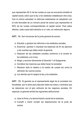 que representen 60 % de las cuotas en que se encuentra dividido el
capital social, salvo que la ley o los estatutos establezcan otra cosa.
Con la misma salvedad, la reformas estatutarias se adoptarán con
el voto favorable de un número plural de socios que representen el
60% de las cuotas correspondientes al capital social. Para estos
efectos, cada cuota dará derecho a un voto, sin restricción alguna.


ART. 14. Son funciones de la junta general de socios:


   a- Estudiar y aprobar las reformas a los estatutos sociales.
   b- Examinar, aprobar o improbar los balances de fin de ejercicio
      y las cuentas que deba rendir el gerente.
   c- Disponer de las utilidades sociales conforme a lo revisto en
      los estatutos y en la ley.
   d- Elegir y remover libremente al Gerente Y al Subgerente.
   e- Constituir las reservas que deba hacer la sociedad.
   f- Resolver todo lo relativo a la cesión de cuotas así como la
      admisión de nuevos socios.
   g- Los demás que le asigne la ley y los estatutos.


ART. 15. El gerente es el representante legal de la sociedad con
facultades, por lo tanto para ejecutar todos los actos y contratos que
se relaciones con el giro ordinario de los negocios sociales. En
especial, el gerente tendrá las siguientes atribuciones:


   a- Usar la firma y la denominación social de la empresa.
   b- Cumplir y hacer cumplir las disposiciones de la junta de
      socios.
 