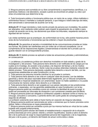 3. Ninguna persona será sometida sin su libre consentimiento a experimentos científicos, o a
exámenes médicos o de laboratorio, excepto cuando se encontrare en peligro su vida o por
otras circunstancias que determine la ley.
4. Todo funcionario público o funcionaria pública que, en razón de su cargo, infiera maltratos o
sufrimientos físicos o mentales a cualquier persona, o que instigue o tolere este tipo de tratos,
será sancionado o sancionada de acuerdo con la ley.
Artículo 47. El hogar doméstico y todo recinto privado de persona son inviolables. No podrán
ser allanados, sino mediante orden judicial, para impedir la perpetración de un delito o para
cumplir de acuerdo con la ley, las decisiones que dicten los tribunales, respetando siempre la
dignidad del ser humano.
Las visitas sanitarias que se practiquen, de conformidad con la ley, sólo podrán hacerse previo
aviso de los funcionarios o funcionarias que las ordenen o hayan de practicarlas.
Artículo 48. Se garantiza el secreto e inviolabilidad de las comunicaciones privadas en todas
sus formas. No podrán ser interferidas sino por orden de un tribunal competente, con el
cumplimiento de las disposiciones legales y preservándose el secreto de lo privado que no
guarde relación con el correspondiente proceso.
Artículo 49. El debido proceso se aplicará a todas las actuaciones judiciales y administrativas;
en consecuencia:
1. La defensa y la asistencia jurídica son derechos inviolables en todo estado y grado de la
investigación y del proceso. Toda persona tiene derecho a ser notificada de los cargos por los
cuales se le investiga, de acceder a las pruebas y de disponer del tiempo y de los medios
adecuados para ejercer su defensa. Serán nulas las pruebas obtenidas mediante violación del
debido proceso. Toda persona declarada culpable tiene derecho a recurrir del fallo, con las
excepciones establecidas en esta Constitución y la ley.
2. Toda persona se presume inocente mientras no se pruebe lo contrario.
3. Toda persona tiene derecho a ser oída en cualquier clase de proceso, con las debidas
garantías y dentro del plazo razonable determinado legalmente, por un tribunal competente,
independiente e imparcial establecido con anterioridad. Quien no hable castellano o no pueda
comunicarse de manera verbal, tiene derecho a un intérprete.
4. Toda persona tiene derecho a ser juzgada por sus jueces naturales en las jurisdicciones
ordinarias, o especiales, con las garantías establecidas en esta Constitución y en la ley.
Ninguna persona podrá ser sometida a juicio sin conocer la identidad de quien la juzga, ni
podrá ser procesada por tribunales de excepción o por comisiones creadas para tal efecto.
5. Ninguna persona podrá ser obligada a confesarse culpable o declarar contra sí misma, su
cónyuge, concubino o concubina, o pariente dentro del cuarto grado de consanguinidad y
segundo de afinidad.
La confesión solamente será válida si fuere hecha sin coacción de ninguna naturaleza.
6. Ninguna persona podrá ser sancionada por actos u omisiones que no fueren previstos como
delitos, faltas o infracciones en leyes preexistentes.
7. Ninguna persona podrá ser sometida a juicio por los mismos hechos en virtud de los cuales
hubiese sido juzgada anteriormente.
8. Toda persona podrá solicitar del Estado el restablecimiento o reparación de la situación
jurídica lesionada por error judicial, retardo u omisión injustificados. Queda a salvo el derecho
del o de la particular de exigir la responsabilidad personal del magistrado o de la magistrada,
del juez o de la jueza; y el derecho del Estado de actuar contra éstos o éstas.
Page 10 of 81
CONSTITUCION DE LA REPUBLICA BOLIVARIANA DE VENEZUELA
10/14/2011
http://www.defiendete.org/docs/de_interes/Leyes/CONSTITUCION%20DE%20LA%20...
 