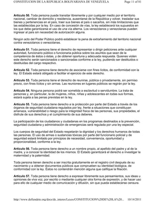 Artículo 50. Toda persona puede transitar libremente y por cualquier medio por el territorio
nacional, cambiar de domicilio y residencia, ausentarse de la República y volver, trasladar sus
bienes y pertenencias en el país, traer sus bienes al país o sacarlos, sin más limitaciones que
las establecidas por la ley. En caso de concesión de vías, la ley establecerá los supuestos en
los que debe garantizarse el uso de una vía alterna. Los venezolanos y venezolanas pueden
ingresar al país sin necesidad de autorización alguna.
Ningún acto del Poder Público podrá establecer la pena de extrañamiento del territorio nacional
contra venezolanos o venezolanas.
Artículo 51. Toda persona tiene el derecho de representar o dirigir peticiones ante cualquier
autoridad, funcionario público o funcionaria pública sobre los asuntos que sean de la
competencia de éstos o éstas, y de obtener oportuna y adecuada respuesta. Quienes violen
este derecho serán sancionados o sancionadas conforme a la ley, pudiendo ser destituidos o
destituidas del cargo respectivo.
Artículo 52. Toda persona tiene derecho de asociarse con fines lícitos, de conformidad con la
ley. El Estado estará obligado a facilitar el ejercicio de este derecho.
Artículo 53. Toda persona tiene el derecho de reunirse, pública o privadamente, sin permiso
previo, con fines lícitos y sin armas. Las reuniones en lugares públicos se regirán por la ley.
Artículo 54. Ninguna persona podrá ser sometida a esclavitud o servidumbre. La trata de
personas y, en particular, la de mujeres, niños, niñas y adolescentes en todas sus formas,
estará sujeta a las penas previstas en la ley.
Artículo 55. Toda persona tiene derecho a la protección por parte del Estado a través de los
órganos de seguridad ciudadana regulados por ley, frente a situaciones que constituyan
amenaza, vulnerabilidad o riesgo para la integridad física de las personas, sus propiedades, el
disfrute de sus derechos y el cumplimiento de sus deberes.
La participación de los ciudadanos y ciudadanas en los programas destinados a la prevención,
seguridad ciudadana y administración de emergencias será regulada por una ley especial.
Los cuerpos de seguridad del Estado respetarán la dignidad y los derechos humanos de todas
las personas. El uso de armas o sustancias tóxicas por parte del funcionario policial y de
seguridad estará limitado por principios de necesidad, conveniencia, oportunidad y
proporcionalidad, conforme a la ley.
Artículo 56. Toda persona tiene derecho a un nombre propio, al apellido del padre y al de la
madre, y a conocer la identidad de los mismos. El Estado garantizará el derecho a investigar la
maternidad y la paternidad.
Toda persona tienen derecho a ser inscrita gratuitamente en el registro civil después de su
nacimiento y a obtener documentos públicos que comprueben su identidad biológica, de
conformidad con la ley. Éstos no contendrán mención alguna que califique la filiación.
Artículo 57. Toda persona tiene derecho a expresar libremente sus pensamientos, sus ideas u
opiniones de viva voz, por escrito o mediante cualquier otra forma de expresión, y de hacer uso
para ello de cualquier medio de comunicación y difusión, sin que pueda establecerse censura.
Page 11 of 81
CONSTITUCION DE LA REPUBLICA BOLIVARIANA DE VENEZUELA
10/14/2011
http://www.defiendete.org/docs/de_interes/Leyes/CONSTITUCION%20DE%20LA%20...
 