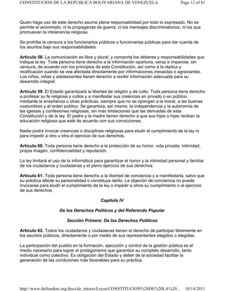 Quien haga uso de este derecho asume plena responsabilidad por todo lo expresado. No se
permite el anonimato, ni la propaganda de guerra, ni los mensajes discriminatorios, ni los que
promuevan la intolerancia religiosa.
Se prohíbe la censura a los funcionarios públicos o funcionarias públicas para dar cuenta de
los asuntos bajo sus responsabilidades.
Artículo 58. La comunicación es libre y plural, y comporta los deberes y responsabilidades que
indique la ley. Toda persona tiene derecho a la información oportuna, veraz e imparcial, sin
censura, de acuerdo con los principios de esta Constitución, así como a la réplica y
rectificación cuando se vea afectada directamente por informaciones inexactas o agraviantes.
Los niños, niñas y adolescentes tienen derecho a recibir información adecuada para su
desarrollo integral.
Artículo 59. El Estado garantizará la libertad de religión y de culto. Toda persona tiene derecho
a profesar su fe religiosa y cultos y a manifestar sus creencias en privado o en público,
mediante la enseñanza u otras prácticas, siempre que no se opongan a la moral, a las buenas
costumbres y al orden público. Se garantiza, así mismo, la independencia y la autonomía de
las iglesias y confesiones religiosas, sin más limitaciones que las derivadas de esta
Constitución y de la ley. El padre y la madre tienen derecho a que sus hijos o hijas reciban la
educación religiosa que esté de acuerdo con sus convicciones.
Nadie podrá invocar creencias o disciplinas religiosas para eludir el cumplimiento de la ley ni
para impedir a otro u otra el ejercicio de sus derechos.
Artículo 60. Toda persona tiene derecho a la protección de su honor, vida privada, intimidad,
propia imagen, confidencialidad y reputación.
La ley limitará el uso de la informática para garantizar el honor y la intimidad personal y familiar
de los ciudadanos y ciudadanas y el pleno ejercicio de sus derechos.
Artículo 61. Toda persona tiene derecho a la libertad de conciencia y a manifestarla, salvo que
su práctica afecte su personalidad o constituya delito. La objeción de conciencia no puede
invocarse para eludir el cumplimiento de la ley o impedir a otros su cumplimiento o el ejercicio
de sus derechos.
Capítulo IV
De los Derechos Políticos y del Referendo Popular
Sección Primera: De los Derechos Políticos
Artículo 62. Todos los ciudadanos y ciudadanas tienen el derecho de participar libremente en
los asuntos públicos, directamente o por medio de sus representantes elegidos o elegidas.
La participación del pueblo en la formación, ejecución y control de la gestión pública es el
medio necesario para lograr el protagonismo que garantice su completo desarrollo, tanto
individual como colectivo. Es obligación del Estado y deber de la sociedad facilitar la
generación de las condiciones más favorables para su práctica.
Page 12 of 81
CONSTITUCION DE LA REPUBLICA BOLIVARIANA DE VENEZUELA
10/14/2011
http://www.defiendete.org/docs/de_interes/Leyes/CONSTITUCION%20DE%20LA%20...
 