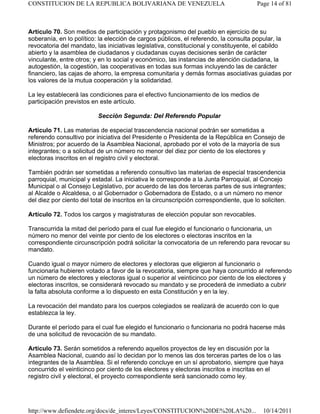 Artículo 70. Son medios de participación y protagonismo del pueblo en ejercicio de su
soberanía, en lo político: la elección de cargos públicos, el referendo, la consulta popular, la
revocatoria del mandato, las iniciativas legislativa, constitucional y constituyente, el cabildo
abierto y la asamblea de ciudadanos y ciudadanas cuyas decisiones serán de carácter
vinculante, entre otros; y en lo social y económico, las instancias de atención ciudadana, la
autogestión, la cogestión, las cooperativas en todas sus formas incluyendo las de carácter
financiero, las cajas de ahorro, la empresa comunitaria y demás formas asociativas guiadas por
los valores de la mutua cooperación y la solidaridad.
La ley establecerá las condiciones para el efectivo funcionamiento de los medios de
participación previstos en este artículo.
Sección Segunda: Del Referendo Popular
Artículo 71. Las materias de especial trascendencia nacional podrán ser sometidas a
referendo consultivo por iniciativa del Presidente o Presidenta de la República en Consejo de
Ministros; por acuerdo de la Asamblea Nacional, aprobado por el voto de la mayoría de sus
integrantes; o a solicitud de un número no menor del diez por ciento de los electores y
electoras inscritos en el registro civil y electoral.
También podrán ser sometidas a referendo consultivo las materias de especial trascendencia
parroquial, municipal y estadal. La iniciativa le corresponde a la Junta Parroquial, al Concejo
Municipal o al Consejo Legislativo, por acuerdo de las dos terceras partes de sus integrantes;
al Alcalde o Alcaldesa, o al Gobernador o Gobernadora de Estado, o a un número no menor
del diez por ciento del total de inscritos en la circunscripción correspondiente, que lo soliciten.
Artículo 72. Todos los cargos y magistraturas de elección popular son revocables.
Transcurrida la mitad del período para el cual fue elegido el funcionario o funcionaria, un
número no menor del veinte por ciento de los electores o electoras inscritos en la
correspondiente circunscripción podrá solicitar la convocatoria de un referendo para revocar su
mandato.
Cuando igual o mayor número de electores y electoras que eligieron al funcionario o
funcionaria hubieren votado a favor de la revocatoria, siempre que haya concurrido al referendo
un número de electores y electoras igual o superior al veinticinco por ciento de los electores y
electoras inscritos, se considerará revocado su mandato y se procederá de inmediato a cubrir
la falta absoluta conforme a lo dispuesto en esta Constitución y en la ley.
La revocación del mandato para los cuerpos colegiados se realizará de acuerdo con lo que
establezca la ley.
Durante el período para el cual fue elegido el funcionario o funcionaria no podrá hacerse más
de una solicitud de revocación de su mandato.
Artículo 73. Serán sometidos a referendo aquellos proyectos de ley en discusión por la
Asamblea Nacional, cuando así lo decidan por lo menos las dos terceras partes de los o las
integrantes de la Asamblea. Si el referendo concluye en un sí aprobatorio, siempre que haya
concurrido el veinticinco por ciento de los electores y electoras inscritos e inscritas en el
registro civil y electoral, el proyecto correspondiente será sancionado como ley.
Page 14 of 81
CONSTITUCION DE LA REPUBLICA BOLIVARIANA DE VENEZUELA
10/14/2011
http://www.defiendete.org/docs/de_interes/Leyes/CONSTITUCION%20DE%20LA%20...
 
