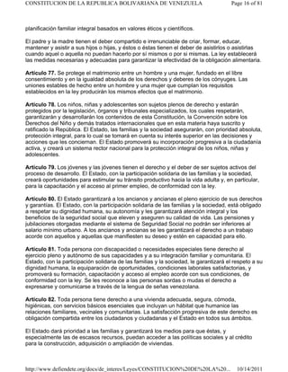 planificación familiar integral basados en valores éticos y científicos.
El padre y la madre tienen el deber compartido e irrenunciable de criar, formar, educar,
mantener y asistir a sus hijos o hijas, y éstos o éstas tienen el deber de asistirlos o asistirlas
cuando aquel o aquella no puedan hacerlo por sí mismos o por si mismas. La ley establecerá
las medidas necesarias y adecuadas para garantizar la efectividad de la obligación alimentaria.
Artículo 77. Se protege el matrimonio entre un hombre y una mujer, fundado en el libre
consentimiento y en la igualdad absoluta de los derechos y deberes de los cónyuges. Las
uniones estables de hecho entre un hombre y una mujer que cumplan los requisitos
establecidos en la ley producirán los mismos efectos que el matrimonio.
Artículo 78. Los niños, niñas y adolescentes son sujetos plenos de derecho y estarán
protegidos por la legislación, órganos y tribunales especializados, los cuales respetarán,
garantizarán y desarrollarán los contenidos de esta Constitución, la Convención sobre los
Derechos del Niño y demás tratados internacionales que en esta materia haya suscrito y
ratificado la República. El Estado, las familias y la sociedad asegurarán, con prioridad absoluta,
protección integral, para lo cual se tomará en cuenta su interés superior en las decisiones y
acciones que les conciernan. El Estado promoverá su incorporación progresiva a la ciudadanía
activa, y creará un sistema rector nacional para la protección integral de los niños, niñas y
adolescentes.
Artículo 79. Los jóvenes y las jóvenes tienen el derecho y el deber de ser sujetos activos del
proceso de desarrollo. El Estado, con la participación solidaria de las familias y la sociedad,
creará oportunidades para estimular su tránsito productivo hacia la vida adulta y, en particular,
para la capacitación y el acceso al primer empleo, de conformidad con la ley.
Artículo 80. El Estado garantizará a los ancianos y ancianas el pleno ejercicio de sus derechos
y garantías. El Estado, con la participación solidaria de las familias y la sociedad, está obligado
a respetar su dignidad humana, su autonomía y les garantizará atención integral y los
beneficios de la seguridad social que eleven y aseguren su calidad de vida. Las pensiones y
jubilaciones otorgadas mediante el sistema de Seguridad Social no podrán ser inferiores al
salario mínimo urbano. A los ancianos y ancianas se les garantizará el derecho a un trabajo
acorde con aquellos y aquellas que manifiesten su deseo y estén en capacidad para ello.
Artículo 81. Toda persona con discapacidad o necesidades especiales tiene derecho al
ejercicio pleno y autónomo de sus capacidades y a su integración familiar y comunitaria. El
Estado, con la participación solidaria de las familias y la sociedad, le garantizará el respeto a su
dignidad humana, la equiparación de oportunidades, condiciones laborales satisfactorias, y
promoverá su formación, capacitación y acceso al empleo acorde con sus condiciones, de
conformidad con la ley. Se les reconoce a las personas sordas o mudas el derecho a
expresarse y comunicarse a través de la lengua de señas venezolana.
Artículo 82. Toda persona tiene derecho a una vivienda adecuada, segura, cómoda,
higiénicas, con servicios básicos esenciales que incluyan un hábitat que humanice las
relaciones familiares, vecinales y comunitarias. La satisfacción progresiva de este derecho es
obligación compartida entre los ciudadanos y ciudadanas y el Estado en todos sus ámbitos.
El Estado dará prioridad a las familias y garantizará los medios para que éstas, y
especialmente las de escasos recursos, puedan acceder a las políticas sociales y al crédito
para la construcción, adquisición o ampliación de viviendas.
Page 16 of 81
CONSTITUCION DE LA REPUBLICA BOLIVARIANA DE VENEZUELA
10/14/2011
http://www.defiendete.org/docs/de_interes/Leyes/CONSTITUCION%20DE%20LA%20...
 