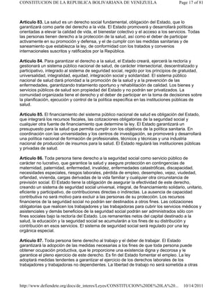 Artículo 83. La salud es un derecho social fundamental, obligación del Estado, que lo
garantizará como parte del derecho a la vida. El Estado promoverá y desarrollará políticas
orientadas a elevar la calidad de vida, el bienestar colectivo y el acceso a los servicios. Todas
las personas tienen derecho a la protección de la salud, así como el deber de participar
activamente en su promoción y defensa, y el de cumplir con las medidas sanitarias y de
saneamiento que establezca la ley, de conformidad con los tratados y convenios
internacionales suscritos y ratificados por la República.
Artículo 84. Para garantizar el derecho a la salud, el Estado creará, ejercerá la rectoría y
gestionará un sistema público nacional de salud, de carácter intersectorial, descentralizado y
participativo, integrado al sistema de seguridad social, regido por los principios de gratuidad,
universalidad, integralidad, equidad, integración social y solidaridad. El sistema público
nacional de salud dará prioridad a la promoción de la salud y a la prevención de las
enfermedades, garantizando tratamiento oportuno y rehabilitación de calidad. Los bienes y
servicios públicos de salud son propiedad del Estado y no podrán ser privatizados. La
comunidad organizada tiene el derecho y el deber de participar en la toma de decisiones sobre
la planificación, ejecución y control de la política específica en las instituciones públicas de
salud.
Artículo 85. El financiamiento del sistema público nacional de salud es obligación del Estado,
que integrará los recursos fiscales, las cotizaciones obligatorias de la seguridad social y
cualquier otra fuente de financiamiento que determine la ley. El Estado garantizará un
presupuesto para la salud que permita cumplir con los objetivos de la política sanitaria. En
coordinación con las universidades y los centros de investigación, se promoverá y desarrollará
una política nacional de formación de profesionales, técnicos y técnicas y una industria
nacional de producción de insumos para la salud. El Estado regulará las instituciones públicas
y privadas de salud.
Artículo 86. Toda persona tiene derecho a la seguridad social como servicio público de
carácter no lucrativo, que garantice la salud y asegure protección en contingencias de
maternidad, paternidad, enfermedad, invalidez, enfermedades catastróficas, discapacidad,
necesidades especiales, riesgos laborales, pérdida de empleo, desempleo, vejez, viudedad,
orfandad, vivienda, cargas derivadas de la vida familiar y cualquier otra circunstancia de
previsión social. El Estado tiene la obligación de asegurar la efectividad de este derecho,
creando un sistema de seguridad social universal, integral, de financiamiento solidario, unitario,
eficiente y participativo, de contribuciones directas o indirectas. La ausencia de capacidad
contributiva no será motivo para excluir a las personas de su protección. Los recursos
financieros de la seguridad social no podrán ser destinados a otros fines. Las cotizaciones
obligatorias que realicen los trabajadores y las trabajadoras para cubrir los servicios médicos y
asistenciales y demás beneficios de la seguridad social podrán ser administrados sólo con
fines sociales bajo la rectoría del Estado. Los remanentes netos del capital destinado a la
salud, la educación y la seguridad social se acumularán a los fines de su distribución y
contribución en esos servicios. El sistema de seguridad social será regulado por una ley
orgánica especial.
Artículo 87. Toda persona tiene derecho al trabajo y el deber de trabajar. El Estado
garantizará la adopción de las medidas necesarias a los fines de que toda persona puede
obtener ocupación productiva, que le proporcione una existencia digna y decorosa y le
garantice el pleno ejercicio de este derecho. Es fin del Estado fomentar el empleo. La ley
adoptará medidas tendentes a garantizar el ejercicio de los derechos laborales de los
trabajadores y trabajadoras no dependientes. La libertad de trabajo no será sometida a otras
Page 17 of 81
CONSTITUCION DE LA REPUBLICA BOLIVARIANA DE VENEZUELA
10/14/2011
http://www.defiendete.org/docs/de_interes/Leyes/CONSTITUCION%20DE%20LA%20...
 