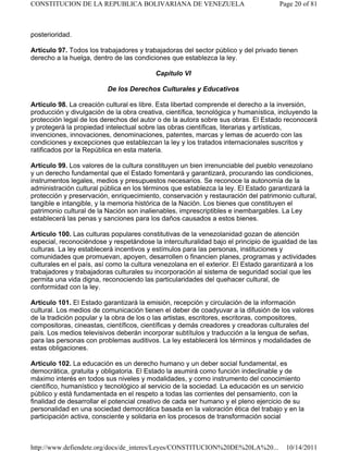 posterioridad.
Artículo 97. Todos los trabajadores y trabajadoras del sector público y del privado tienen
derecho a la huelga, dentro de las condiciones que establezca la ley.
Capítulo VI
De los Derechos Culturales y Educativos
Artículo 98. La creación cultural es libre. Esta libertad comprende el derecho a la inversión,
producción y divulgación de la obra creativa, científica, tecnológica y humanística, incluyendo la
protección legal de los derechos del autor o de la autora sobre sus obras. El Estado reconocerá
y protegerá la propiedad intelectual sobre las obras científicas, literarias y artísticas,
invenciones, innovaciones, denominaciones, patentes, marcas y lemas de acuerdo con las
condiciones y excepciones que establezcan la ley y los tratados internacionales suscritos y
ratificados por la República en esta materia.
Artículo 99. Los valores de la cultura constituyen un bien irrenunciable del pueblo venezolano
y un derecho fundamental que el Estado fomentará y garantizará, procurando las condiciones,
instrumentos legales, medios y presupuestos necesarios. Se reconoce la autonomía de la
administración cultural pública en los términos que establezca la ley. El Estado garantizará la
protección y preservación, enriquecimiento, conservación y restauración del patrimonio cultural,
tangible e intangible, y la memoria histórica de la Nación. Los bienes que constituyen el
patrimonio cultural de la Nación son inalienables, imprescriptibles e inembargables. La Ley
establecerá las penas y sanciones para los daños causados a estos bienes.
Artículo 100. Las culturas populares constitutivas de la venezolanidad gozan de atención
especial, reconociéndose y respetándose la interculturalidad bajo el principio de igualdad de las
culturas. La ley establecerá incentivos y estímulos para las personas, instituciones y
comunidades que promuevan, apoyen, desarrollen o financien planes, programas y actividades
culturales en el país, así como la cultura venezolana en el exterior. El Estado garantizará a los
trabajadores y trabajadoras culturales su incorporación al sistema de seguridad social que les
permita una vida digna, reconociendo las particularidades del quehacer cultural, de
conformidad con la ley.
Artículo 101. El Estado garantizará la emisión, recepción y circulación de la información
cultural. Los medios de comunicación tienen el deber de coadyuvar a la difusión de los valores
de la tradición popular y la obra de los o las artistas, escritores, escritoras, compositores,
compositoras, cineastas, científicos, científicas y demás creadores y creadoras culturales del
país. Los medios televisivos deberán incorporar subtítulos y traducción a la lengua de señas,
para las personas con problemas auditivos. La ley establecerá los términos y modalidades de
estas obligaciones.
Artículo 102. La educación es un derecho humano y un deber social fundamental, es
democrática, gratuita y obligatoria. El Estado la asumirá como función indeclinable y de
máximo interés en todos sus niveles y modalidades, y como instrumento del conocimiento
científico, humanístico y tecnológico al servicio de la sociedad. La educación es un servicio
público y está fundamentada en el respeto a todas las corrientes del pensamiento, con la
finalidad de desarrollar el potencial creativo de cada ser humano y el pleno ejercicio de su
personalidad en una sociedad democrática basada en la valoración ética del trabajo y en la
participación activa, consciente y solidaria en los procesos de transformación social
Page 20 of 81
CONSTITUCION DE LA REPUBLICA BOLIVARIANA DE VENEZUELA
10/14/2011
http://www.defiendete.org/docs/de_interes/Leyes/CONSTITUCION%20DE%20LA%20...
 
