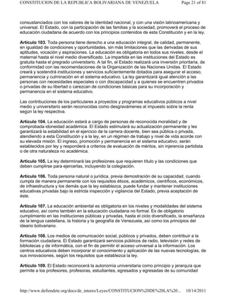 consustanciados con los valores de la identidad nacional, y con una visión latinoamericana y
universal. El Estado, con la participación de las familias y la sociedad, promoverá el proceso de
educación ciudadana de acuerdo con los principios contenidos de esta Constitución y en la ley.
Artículo 103. Toda persona tiene derecho a una educación integral, de calidad, permanente,
en igualdad de condiciones y oportunidades, sin más limitaciones que las derivadas de sus
aptitudes, vocación y aspiraciones. La educación es obligatoria en todos sus niveles, desde el
maternal hasta el nivel medio diversificado. La impartida en las instituciones del Estado es
gratuita hasta el pregrado universitario. A tal fin, el Estado realizará una inversión prioritaria, de
conformidad con las recomendaciones de la Organización de las Naciones Unidas. El Estado
creará y sostendrá instituciones y servicios suficientemente dotados para asegurar el acceso,
permanencia y culminación en el sistema educativo. La ley garantizará igual atención a las
personas con necesidades especiales o con discapacidad y a quienes se encuentren privados
o privadas de su libertad o carezcan de condiciones básicas para su incorporación y
permanencia en el sistema educativo.
Las contribuciones de los particulares a proyectos y programas educativos públicos a nivel
medio y universitario serán reconocidas como desgravámenes al impuesto sobre la renta
según la ley respectiva.
Artículo 104. La educación estará a cargo de personas de reconocida moralidad y de
comprobada idoneidad académica. El Estado estimulará su actualización permanente y les
garantizará la estabilidad en el ejercicio de la carrera docente, bien sea pública o privada,
atendiendo a esta Constitución y a la ley, en un régimen de trabajo y nivel de vida acorde con
su elevada misión. El ingreso, promoción y permanencia en el sistema educativo, serán
establecidos por ley y responderá a criterios de evaluación de méritos, sin injerencia partidista
o de otra naturaleza no académica.
Artículo 105. La ley determinará las profesiones que requieren título y las condiciones que
deben cumplirse para ejercerlas, incluyendo la colegiación.
Artículo 106. Toda persona natural o jurídica, previa demostración de su capacidad, cuando
cumpla de manera permanente con los requisitos éticos, académicos, científicos, económicos,
de infraestructura y los demás que la ley establezca, puede fundar y mantener instituciones
educativas privadas bajo la estricta inspección y vigilancia del Estado, previa aceptación de
éste.
Artículo 107. La educación ambiental es obligatoria en los niveles y modalidades del sistema
educativo, así como también en la educación ciudadana no formal. Es de obligatorio
cumplimiento en las instituciones públicas y privadas, hasta el ciclo diversificado, la enseñanza
de la lengua castellana, la historia y la geografía de Venezuela, así como los principios del
ideario bolivariano.
Artículo 108. Los medios de comunicación social, públicos y privados, deben contribuir a la
formación ciudadana. El Estado garantizará servicios públicos de radio, televisión y redes de
bibliotecas y de informática, con el fin de permitir el acceso universal a la información. Los
centros educativos deben incorporar el conocimiento y aplicación de las nuevas tecnologías, de
sus innovaciones, según los requisitos que establezca la ley.
Artículo 109. El Estado reconocerá la autonomía universitaria como principio y jerarquía que
permite a los profesores, profesoras, estudiantes, egresados y egresadas de su comunidad
Page 21 of 81
CONSTITUCION DE LA REPUBLICA BOLIVARIANA DE VENEZUELA
10/14/2011
http://www.defiendete.org/docs/de_interes/Leyes/CONSTITUCION%20DE%20LA%20...
 