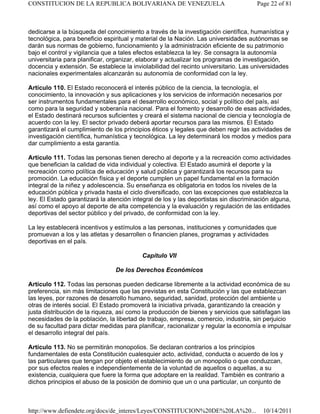 dedicarse a la búsqueda del conocimiento a través de la investigación científica, humanística y
tecnológica, para beneficio espiritual y material de la Nación. Las universidades autónomas se
darán sus normas de gobierno, funcionamiento y la administración eficiente de su patrimonio
bajo el control y vigilancia que a tales efectos establezca la ley. Se consagra la autonomía
universitaria para planificar, organizar, elaborar y actualizar los programas de investigación,
docencia y extensión. Se establece la inviolabilidad del recinto universitario. Las universidades
nacionales experimentales alcanzarán su autonomía de conformidad con la ley.
Artículo 110. El Estado reconocerá el interés público de la ciencia, la tecnología, el
conocimiento, la innovación y sus aplicaciones y los servicios de información necesarios por
ser instrumentos fundamentales para el desarrollo económico, social y político del país, así
como para la seguridad y soberanía nacional. Para el fomento y desarrollo de esas actividades,
el Estado destinará recursos suficientes y creará el sistema nacional de ciencia y tecnología de
acuerdo con la ley. El sector privado deberá aportar recursos para las mismos. El Estado
garantizará el cumplimiento de los principios éticos y legales que deben regir las actividades de
investigación científica, humanística y tecnológica. La ley determinará los modos y medios para
dar cumplimiento a esta garantía.
Artículo 111. Todas las personas tienen derecho al deporte y a la recreación como actividades
que benefician la calidad de vida individual y colectiva. El Estado asumirá el deporte y la
recreación como política de educación y salud pública y garantizará los recursos para su
promoción. La educación física y el deporte cumplen un papel fundamental en la formación
integral de la niñez y adolescencia. Su enseñanza es obligatoria en todos los niveles de la
educación pública y privada hasta el ciclo diversificado, con las excepciones que establezca la
ley. El Estado garantizará la atención integral de los y las deportistas sin discriminación alguna,
así como el apoyo al deporte de alta competencia y la evaluación y regulación de las entidades
deportivas del sector público y del privado, de conformidad con la ley.
La ley establecerá incentivos y estímulos a las personas, instituciones y comunidades que
promuevan a los y las atletas y desarrollen o financien planes, programas y actividades
deportivas en el país.
Capítulo VII
De los Derechos Económicos
Artículo 112. Todas las personas pueden dedicarse libremente a la actividad económica de su
preferencia, sin más limitaciones que las previstas en esta Constitución y las que establezcan
las leyes, por razones de desarrollo humano, seguridad, sanidad, protección del ambiente u
otras de interés social. El Estado promoverá la iniciativa privada, garantizando la creación y
justa distribución de la riqueza, así como la producción de bienes y servicios que satisfagan las
necesidades de la población, la libertad de trabajo, empresa, comercio, industria, sin perjuicio
de su facultad para dictar medidas para planificar, racionalizar y regular la economía e impulsar
el desarrollo integral del país.
Artículo 113. No se permitirán monopolios. Se declaran contrarios a los principios
fundamentales de esta Constitución cualesquier acto, actividad, conducta o acuerdo de los y
las particulares que tengan por objeto el establecimiento de un monopolio o que conduzcan,
por sus efectos reales e independientemente de la voluntad de aquellos o aquellas, a su
existencia, cualquiera que fuere la forma que adoptare en la realidad. También es contrario a
dichos principios el abuso de la posición de dominio que un o una particular, un conjunto de
Page 22 of 81
CONSTITUCION DE LA REPUBLICA BOLIVARIANA DE VENEZUELA
10/14/2011
http://www.defiendete.org/docs/de_interes/Leyes/CONSTITUCION%20DE%20LA%20...
 