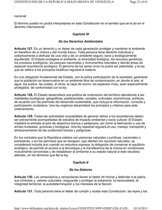 nacional.
El término pueblo no podrá interpretarse en esta Constitución en el sentido que se le da en el
derecho internacional.
Capítulo IX
De los Derechos Ambientales
Artículo 127. Es un derecho y un deber de cada generación proteger y mantener el ambiente
en beneficio de sí misma y del mundo futuro. Toda persona tiene derecho individual y
colectivamente a disfrutar de una vida y de un ambiente seguro, sano y ecológicamente
equilibrado. El Estado protegerá el ambiente, la diversidad biológica, los recursos genéticos,
los procesos ecológicos, los parques nacionales y monumentos naturales y demás áreas de
especial importancia ecológica. El genoma de los seres vivos no podrá ser patentado, y la ley
que se refiera a los principios bioéticos regulará la materia.
Es una obligación fundamental del Estado, con la activa participación de la sociedad, garantizar
que la población se desenvuelva en un ambiente libre de contaminación, en donde el aire, el
agua, los suelos, las costas, el clima, la capa de ozono, las especies vivas, sean especialmente
protegidos, de conformidad con la ley.
Artículo 128. El Estado desarrollará una política de ordenación del territorio atendiendo a las
realidades ecológicas, geográficas, poblacionales, sociales, culturales, económicas, políticas,
de acuerdo con las premisas del desarrollo sustentable, que incluya la información, consulta y
participación ciudadana. Una ley orgánica desarrollará los principios y criterios para este
ordenamiento.
Artículo 129. Todas las actividades susceptibles de generar daños a los ecosistemas deben
ser previamente acompañadas de estudios de impacto ambiental y socio cultural. El Estado
impedirá la entrada al país de desechos tóxicos y peligrosos, así como la fabricación y uso de
armas nucleares, químicas y biológicas. Una ley especial regulará el uso, manejo, transporte y
almacenamiento de las sustancias tóxicas y peligrosas.
En los contratos que la República celebre con personas naturales o jurídicas, nacionales o
extranjeras, o en los permisos que se otorguen, que afecten los recursos naturales, se
considerará incluida aun cuando no estuviera expresa, la obligación de conservar el equilibrio
ecológico, de permitir el acceso a la tecnología y la transferencia de la misma en condiciones
mutuamente convenidas y de restablecer el ambiente a su estado natural si éste resultara
alterado, en los términos que fije la ley.
Capítulo X
De los Deberes
Artículo 130. Los venezolanos y venezolanas tienen el deber de honrar y defender a la patria,
sus símbolos y, valores culturales, resguardar y proteger la soberanía, la nacionalidad, la
integridad territorial, la autodeterminación y los intereses de la Nación.
Artículo 131. Toda persona tiene el deber de cumplir y acatar esta Constitución, las leyes y los
Page 25 of 81
CONSTITUCION DE LA REPUBLICA BOLIVARIANA DE VENEZUELA
10/14/2011
http://www.defiendete.org/docs/de_interes/Leyes/CONSTITUCION%20DE%20LA%20...
 