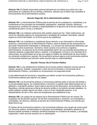 Artículo 140. El Estado responderá patrimonialmente por los daños que sufran los o las
particulares en cualquiera de sus bienes y derechos, siempre que la lesión sea imputable al
funcionamiento de la administración pública.
Sección Segunda: De la administración pública
Artículo 141. La Administración Pública está al servicio de los ciudadanos y ciudadanas y se
fundamenta en los principios de honestidad, participación, celeridad, eficacia, eficiencia,
transparencia, rendición de cuentas y responsabilidad en el ejercicio de la función pública, con
sometimiento pleno a la ley y al derecho.
Artículo 142. Los institutos autónomos sólo podrán crearse por ley. Tales instituciones, así
como los intereses públicos en corporaciones o entidades de cualquier naturaleza, estarán
sujetos al control del Estado, en la forma que la ley establezca.
Artículo 143. Los ciudadanos y ciudadanas tienen derecho a ser informados e informadas
oportuna y verazmente por la Administración Pública, sobre el estado de las actuaciones en
que estén directamente interesados e interesadas, y a conocer las resoluciones definitivas que
se adopten sobre el particular. Asimismo, tienen acceso a los archivos y registros
administrativos, sin perjuicio de los límites aceptables dentro de una sociedad democrática en
materias relativas a seguridad interior y exterior, a investigación criminal y a la intimidad de la
vida privada, de conformidad con la ley que regule la materia de clasificación de documentos
de contenido confidencial o secreto. No se permitirá censura alguna a los funcionarios públicos
o funcionarias públicas que informen sobre asuntos bajo su responsabilidad.
Sección Tercera: De la Función Pública
Artículo 144. La ley establecerá el Estatuto de la función pública mediante normas sobre el
ingreso, ascenso, traslado, suspensión y retiro de los funcionarios o funcionarias de la
Administración Pública, y proveerán su incorporación a la seguridad social.
La ley determinará las funciones y requisitos que deben cumplir los funcionarios públicos y
funcionarias públicas para ejercer sus cargos.
Artículo 145. Los funcionarios públicos y funcionarias públicas están al servicio del Estado y
no de parcialidad alguna. Su nombramiento o remoción no podrán estar determinados por la
afiliación u orientación política. Quien esté al servicio de los Municipios, de los Estados, de la
República y demás personas jurídicas de derecho público o de derecho privado estatales, no
podrá celebrar contrato alguno con ellas, ni por sí ni por interpósita persona, ni en
representación de otro u otra, salvo las excepciones que establezca la ley.
Artículo 146. Los cargos de los órganos de la Administración Pública son de carrera. Se
exceptúan los de elección popular, los de libre nombramiento y remoción, los contratados y
contratadas, los obreros y obreras al servicio de la Administración Pública y los demás que
determine la Ley.
El ingreso de los funcionarios públicos y las funcionarias públicas a los cargos de carrera será
por concurso público, fundamentado en principios de honestidad, idoneidad y eficiencia. El
ascenso estará sometido a métodos científicos basados en el sistema de méritos, y el traslado,
suspensión o retiro será de acuerdo con su desempeño.
Page 27 of 81
CONSTITUCION DE LA REPUBLICA BOLIVARIANA DE VENEZUELA
10/14/2011
http://www.defiendete.org/docs/de_interes/Leyes/CONSTITUCION%20DE%20LA%20...
 