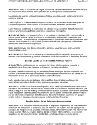Artículo 147. Para la ocupación de cargos públicos de carácter remunerado es necesario que
sus respectivos emolumentos estén previstos en el presupuesto correspondiente.
Las escalas de salarios en la Administración Pública se establecerán reglamentariamente
conforme a la ley.
La ley orgánica podrá establecer límites razonables a los emolumentos que devenguen los
funcionarios públicos y funcionarias públicas municipales, estadales y nacionales.
La ley nacional establecerá el régimen de las jubilaciones y pensiones de los funcionarios
públicos y funcionarias públicas nacionales, estadales y municipales.
Artículo 148. Nadie podrá desempeñar a la vez más de un destino público remunerado, a
menos que se trate de cargos académicos, accidentales, asistenciales o docentes que
determine la ley. La aceptación de un segundo destino que no sea de los exceptuados en este
artículo, implica la renuncia del primero, salvo cuando se trate de suplentes, mientras no
reemplacen definitivamente al principal.
Nadie podrá disfrutar más de una jubilación o pensión, salvo los casos expresamente
determinados en la ley.
Artículo 149. Los funcionarios públicos y funcionarias públicas no podrán aceptar cargos,
honores o recompensas de gobiernos extranjeros sin la autorización de la Asamblea Nacional.
Sección Cuarta: De los Contratos de Interés Público
Artículo 150. La celebración de los contratos de interés público nacional requerirá la
aprobación de la Asamblea Nacional en los casos que determine la ley.
No podrá celebrarse contrato alguno de interés público municipal, estadal o nacional con
Estados o entidades oficiales extranjeras o con sociedades no domiciliadas en Venezuela, ni
traspasarse a ellos sin la aprobación de la Asamblea Nacional.
La ley podrá exigir en los contratos de interés público determinadas condiciones de
nacionalidad, domicilio o de otro orden, o requerir especiales garantías.
Artículo 151. En los contratos de interés público, si no fuere improcedente de acuerdo con la
naturaleza de los mismos, se considerará incorporada, aun cuando no estuviere expresa, una
cláusula según la cual las dudas y controversias que puedan suscitarse sobre dichos contratos
y que no llegaren a ser resueltas amigablemente por las partes contratantes, serán decididas
por los tribunales competentes de la República, de conformidad con sus leyes, sin que por
ningún motivo ni causa puedan dar origen a reclamaciones extranjeras.
Sección Quinta: De las Relaciones Internacionales
Artículo 152. Las relaciones internacionales de la República responden a los fines del Estado
en función del ejercicio de la soberanía y de los intereses del pueblo; ellas se rigen por los
principios de independencia, igualdad entre los Estados, libre determinación y no intervención
en sus asuntos internos, solución pacífica de los conflictos internacionales, cooperación,
respeto de los derechos humanos y solidaridad entre los pueblos en la lucha por su
Page 28 of 81
CONSTITUCION DE LA REPUBLICA BOLIVARIANA DE VENEZUELA
10/14/2011
http://www.defiendete.org/docs/de_interes/Leyes/CONSTITUCION%20DE%20LA%20...
 