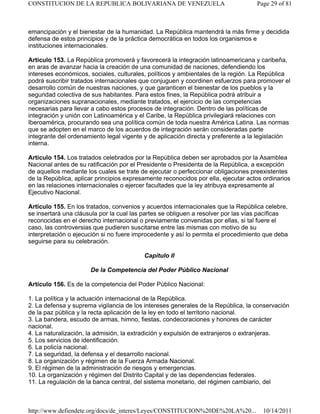 emancipación y el bienestar de la humanidad. La República mantendrá la más firme y decidida
defensa de estos principios y de la práctica democrática en todos los organismos e
instituciones internacionales.
Artículo 153. La República promoverá y favorecerá la integración latinoamericana y caribeña,
en aras de avanzar hacia la creación de una comunidad de naciones, defendiendo los
intereses económicos, sociales, culturales, políticos y ambientales de la región. La República
podrá suscribir tratados internacionales que conjuguen y coordinen esfuerzos para promover el
desarrollo común de nuestras naciones, y que garanticen el bienestar de los pueblos y la
seguridad colectiva de sus habitantes. Para estos fines, la República podrá atribuir a
organizaciones supranacionales, mediante tratados, el ejercicio de las competencias
necesarias para llevar a cabo estos procesos de integración. Dentro de las políticas de
integración y unión con Latinoamérica y el Caribe, la República privilegiará relaciones con
Iberoamérica, procurando sea una política común de toda nuestra América Latina. Las normas
que se adopten en el marco de los acuerdos de integración serán consideradas parte
integrante del ordenamiento legal vigente y de aplicación directa y preferente a la legislación
interna.
Artículo 154. Los tratados celebrados por la República deben ser aprobados por la Asamblea
Nacional antes de su ratificación por el Presidente o Presidenta de la República, a excepción
de aquellos mediante los cuales se trate de ejecutar o perfeccionar obligaciones preexistentes
de la República, aplicar principios expresamente reconocidos por ella, ejecutar actos ordinarios
en las relaciones internacionales o ejercer facultades que la ley atribuya expresamente al
Ejecutivo Nacional.
Artículo 155. En los tratados, convenios y acuerdos internacionales que la República celebre,
se insertará una cláusula por la cual las partes se obliguen a resolver por las vías pacíficas
reconocidas en el derecho internacional o previamente convenidas por ellas, si tal fuere el
caso, las controversias que pudieren suscitarse entre las mismas con motivo de su
interpretación o ejecución si no fuere improcedente y así lo permita el procedimiento que deba
seguirse para su celebración.
Capítulo II
De la Competencia del Poder Público Nacional
Artículo 156. Es de la competencia del Poder Público Nacional:
1. La política y la actuación internacional de la República.
2. La defensa y suprema vigilancia de los intereses generales de la República, la conservación
de la paz pública y la recta aplicación de la ley en todo el territorio nacional.
3. La bandera, escudo de armas, himno, fiestas, condecoraciones y honores de carácter
nacional.
4. La naturalización, la admisión, la extradición y expulsión de extranjeros o extranjeras.
5. Los servicios de identificación.
6. La policía nacional.
7. La seguridad, la defensa y el desarrollo nacional.
8. La organización y régimen de la Fuerza Armada Nacional.
9. El régimen de la administración de riesgos y emergencias.
10. La organización y régimen del Distrito Capital y de las dependencias federales.
11. La regulación de la banca central, del sistema monetario, del régimen cambiario, del
Page 29 of 81
CONSTITUCION DE LA REPUBLICA BOLIVARIANA DE VENEZUELA
10/14/2011
http://www.defiendete.org/docs/de_interes/Leyes/CONSTITUCION%20DE%20LA%20...
 