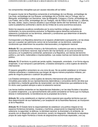 los componentes intangibles que por causas naturales allí se hallen.
El espacio insular de la República comprende el archipiélago de Los Monjes, archipiélago de
Las Aves, archipiélago de Los Roques, archipiélago de La Orchila, isla La Tortuga, isla La
Blanquilla, archipiélago Los Hermanos, islas de Margarita, Cubagua y Coche, archipiélago de
Los Frailes, isla La Sola, archipiélago de Los Testigos, isla de Patos e isla de Aves; y, además,
las islas, islotes, cayos y bancos situados o que emerjan dentro del mar territorial, en el que
cubre la plataforma continental o dentro de los límites de la zona económica exclusiva.
Sobre los espacios acuáticos constituidos por la zona marítima contigua, la plataforma
continental y la zona económica exclusiva, la República ejerce derechos exclusivos de
soberanía y jurisdicción en los términos, extensión y condiciones que determinen el derecho
internacional público y la ley.
Corresponden a la República derechos en el espacio ultraterrestre suprayacente y en las áreas
que son o puedan ser patrimonio común de la humanidad, en los términos, extensión y
condiciones que determinen los acuerdos internacionales y la legislación nacional.
Artículo 12. Los yacimientos mineros y de hidrocarburos, cualquiera que sea su naturaleza,
existentes en el territorio nacional, bajo el lecho del mar territorial, en la zona económica
exclusiva y en la plataforma continental, pertenecen a la República, son bienes del dominio
público y, por tanto, inalienables e imprescriptibles. Las costas marinas son bienes del dominio
público.
Artículo 13. El territorio no podrá ser jamás cedido, traspasado, arrendado, ni en forma alguna
enajenado, ni aun temporal o parcialmente, a Estados extranjeros u otros sujetos de derecho
internacional.
El espacio geográfico venezolano es una zona de paz. No se podrán establecer en él bases
militares extranjeras o instalaciones que tengan de alguna manera propósitos militares, por
parte de ninguna potencia o coalición de potencias.
Los Estados extranjeros u otros sujetos de derecho internacional sólo podrán adquirir
inmuebles para sedes de sus representaciones diplomáticas o consulares dentro del área que
se determine y mediante garantías de reciprocidad, con las limitaciones que establezca la ley.
En dicho caso quedará siempre a salvo la soberanía nacional.
Las tierras baldías existentes en las dependencias federales y en las islas fluviales o lacustres
no podrán enajenarse, y su aprovechamiento sólo podrá concederse en forma que no implique,
directa ni indirectamente, la transferencia de la propiedad de la tierra.
Artículo 14. La ley establecerá un régimen jurídico especial para aquellos territorios que por
libre determinación de sus habitantes y con aceptación de la Asamblea Nacional, se incorporen
al de la República.
Artículo 15. El Estado tiene la responsabilidad de establecer una política integral en los
espacios fronterizos terrestres, insulares y marítimos, preservando la integridad territorial, la
soberanía, la seguridad, la defensa, la identidad nacional, la diversidad y el ambiente, de
acuerdo con el desarrollo cultural, económico, social y la integración. Atendiendo la naturaleza
propia de cada región fronteriza a través de asignaciones económicas especiales, una Ley
Page 3 of 81
CONSTITUCION DE LA REPUBLICA BOLIVARIANA DE VENEZUELA
10/14/2011
http://www.defiendete.org/docs/de_interes/Leyes/CONSTITUCION%20DE%20LA%20...
 
