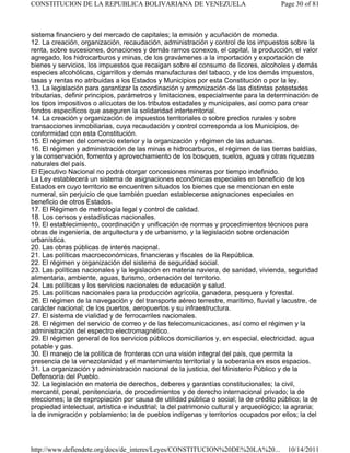sistema financiero y del mercado de capitales; la emisión y acuñación de moneda.
12. La creación, organización, recaudación, administración y control de los impuestos sobre la
renta, sobre sucesiones, donaciones y demás ramos conexos, el capital, la producción, el valor
agregado, los hidrocarburos y minas, de los gravámenes a la importación y exportación de
bienes y servicios, los impuestos que recaigan sobre el consumo de licores, alcoholes y demás
especies alcohólicas, cigarrillos y demás manufacturas del tabaco, y de los demás impuestos,
tasas y rentas no atribuidas a los Estados y Municipios por esta Constitución o por la ley.
13. La legislación para garantizar la coordinación y armonización de las distintas potestades
tributarias, definir principios, parámetros y limitaciones, especialmente para la determinación de
los tipos impositivos o alícuotas de los tributos estadales y municipales, así como para crear
fondos específicos que aseguren la solidaridad interterritorial.
14. La creación y organización de impuestos territoriales o sobre predios rurales y sobre
transacciones inmobiliarias, cuya recaudación y control corresponda a los Municipios, de
conformidad con esta Constitución.
15. El régimen del comercio exterior y la organización y régimen de las aduanas.
16. El régimen y administración de las minas e hidrocarburos, el régimen de las tierras baldías,
y la conservación, fomento y aprovechamiento de los bosques, suelos, aguas y otras riquezas
naturales del país.
El Ejecutivo Nacional no podrá otorgar concesiones mineras por tiempo indefinido.
La Ley establecerá un sistema de asignaciones económicas especiales en beneficio de los
Estados en cuyo territorio se encuentren situados los bienes que se mencionan en este
numeral, sin perjuicio de que también puedan establecerse asignaciones especiales en
beneficio de otros Estados.
17. El Régimen de metrología legal y control de calidad.
18. Los censos y estadísticas nacionales.
19. El establecimiento, coordinación y unificación de normas y procedimientos técnicos para
obras de ingeniería, de arquitectura y de urbanismo, y la legislación sobre ordenación
urbanística.
20. Las obras públicas de interés nacional.
21. Las políticas macroeconómicas, financieras y fiscales de la República.
22. El régimen y organización del sistema de seguridad social.
23. Las políticas nacionales y la legislación en materia naviera, de sanidad, vivienda, seguridad
alimentaria, ambiente, aguas, turismo, ordenación del territorio.
24. Las políticas y los servicios nacionales de educación y salud.
25. Las políticas nacionales para la producción agrícola, ganadera, pesquera y forestal.
26. El régimen de la navegación y del transporte aéreo terrestre, marítimo, fluvial y lacustre, de
carácter nacional; de los puertos, aeropuertos y su infraestructura.
27. El sistema de vialidad y de ferrocarriles nacionales.
28. El régimen del servicio de correo y de las telecomunicaciones, así como el régimen y la
administración del espectro electromagnético.
29. El régimen general de los servicios públicos domiciliarios y, en especial, electricidad, agua
potable y gas.
30. El manejo de la política de fronteras con una visión integral del país, que permita la
presencia de la venezolanidad y el mantenimiento territorial y la soberanía en esos espacios.
31. La organización y administración nacional de la justicia, del Ministerio Público y de la
Defensoría del Pueblo.
32. La legislación en materia de derechos, deberes y garantías constitucionales; la civil,
mercantil, penal, penitenciaria, de procedimientos y de derecho internacional privado; la de
elecciones; la de expropiación por causa de utilidad pública o social; la de crédito público; la de
propiedad intelectual, artística e industrial; la del patrimonio cultural y arqueológico; la agraria;
la de inmigración y poblamiento; la de pueblos indígenas y territorios ocupados por ellos; la del
Page 30 of 81
CONSTITUCION DE LA REPUBLICA BOLIVARIANA DE VENEZUELA
10/14/2011
http://www.defiendete.org/docs/de_interes/Leyes/CONSTITUCION%20DE%20LA%20...
 