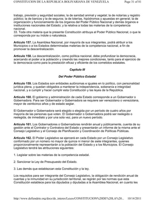 trabajo, previsión y seguridad sociales; la de sanidad animal y vegetal; la de notarías y registro
público; la de bancos y la de seguros; la de loterías, hipódromos y apuestas en general; la de
organización y funcionamiento de los órganos del Poder Público Nacional y demás órganos e
instituciones nacionales del Estado; y la relativa a todas las materias de la competencia
nacional.
33. Toda otra materia que la presente Constitución atribuya al Poder Público Nacional, o que le
corresponda por su índole o naturaleza.
Artículo 157. La Asamblea Nacional, por mayoría de sus integrantes, podrá atribuir a los
Municipios o a los Estados determinadas materias de la competencia nacional, a fin de
promover la descentralización.
Artículo 158. La descentralización, como política nacional, debe profundizar la democracia,
acercando el poder a la población y creando las mejores condiciones, tanto para el ejercicio de
la democracia como para la prestación eficaz y eficiente de los cometidos estatales.
Capítulo III
Del Poder Público Estadal
Artículo 159. Los Estados son entidades autónomas e iguales en lo político, con personalidad
jurídica plena, y quedan obligados a mantener la independencia, soberanía e integridad
nacional, y a cumplir y hacer cumplir esta Constitución y las leyes de la República.
Artículo 160. El gobierno y administración de cada Estado corresponde a un Gobernador o
Gobernadora. Para ser Gobernador o Gobernadora se requiere ser venezolano o venezolana,
mayor de veinticinco años y de estado seglar.
El Gobernador o Gobernadora será elegido o elegida por un período de cuatro años por
mayoría de las personas que voten. El Gobernador o Gobernadora podrá ser reelegido o
reelegida, de inmediato y por una sola vez, para un nuevo período.
Artículo 161. Los Gobernadores o Gobernadoras rendirán anual y públicamente, cuenta de su
gestión ante el Contralor o Contralora del Estado y presentarán un informe de la misma ante el
Consejo Legislativo y el Consejo de Planificación y Coordinación de Políticas Públicas.
Artículo 162. El Poder Legislativo se ejercerá en cada Estado por un Consejo Legislativo
conformado por un número no mayor de quince ni menor de siete integrantes, quienes
proporcionalmente representarán a la población del Estado y a los Municipios. El Consejo
Legislativo tendrá las atribuciones siguientes:
1. Legislar sobre las materias de la competencia estadal.
2. Sancionar la Ley de Presupuesto del Estado.
3. Las demás que establezcan esta Constitución y la ley.
Los requisitos para ser integrante del Consejo Legislativo, la obligación de rendición anual de
cuentas y la inmunidad en su jurisdicción territorial, se regirán por las normas que esta
Constitución establece para los diputados y diputadas a la Asamblea Nacional, en cuanto les
Page 31 of 81
CONSTITUCION DE LA REPUBLICA BOLIVARIANA DE VENEZUELA
10/14/2011
http://www.defiendete.org/docs/de_interes/Leyes/CONSTITUCION%20DE%20LA%20...
 