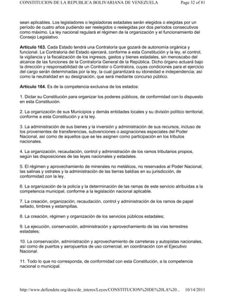 sean aplicables. Los legisladores o legisladoras estadales serán elegidos o elegidas por un
período de cuatro años pudiendo ser reelegidos o reelegidas por dos períodos consecutivos
como máximo. La ley nacional regulará el régimen de la organización y el funcionamiento del
Consejo Legislativo.
Artículo 163. Cada Estado tendrá una Contraloría que gozará de autonomía orgánica y
funcional. La Contraloría del Estado ejercerá, conforme a esta Constitución y la ley, el control,
la vigilancia y la fiscalización de los ingresos, gastos y bienes estadales, sin menoscabo del
alcance de las funciones de la Contraloría General de la República. Dicho órgano actuará bajo
la dirección y responsabilidad de un Contralor o Contralora, cuyas condiciones para el ejercicio
del cargo serán determinadas por la ley, la cual garantizará su idoneidad e independencia; así
como la neutralidad en su designación, que será mediante concurso público.
Artículo 164. Es de la competencia exclusiva de los estados:
1. Dictar su Constitución para organizar los poderes públicos, de conformidad con lo dispuesto
en esta Constitución.
2. La organización de sus Municipios y demás entidades locales y su división político territorial,
conforme a esta Constitución y a la ley.
3. La administración de sus bienes y la inversión y administración de sus recursos, incluso de
los provenientes de transferencias, subvenciones o asignaciones especiales del Poder
Nacional, así como de aquellos que se les asignen como participación en los tributos
nacionales.
4. La organización, recaudación, control y administración de los ramos tributarios propios,
según las disposiciones de las leyes nacionales y estadales.
5. El régimen y aprovechamiento de minerales no metálicos, no reservados al Poder Nacional,
las salinas y ostrales y la administración de las tierras baldías en su jurisdicción, de
conformidad con la ley.
6. La organización de la policía y la determinación de las ramas de este servicio atribuidas a la
competencia municipal, conforme a la legislación nacional aplicable.
7. La creación, organización, recaudación, control y administración de los ramos de papel
sellado, timbres y estampillas.
8. La creación, régimen y organización de los servicios públicos estadales;
9. La ejecución, conservación, administración y aprovechamiento de las vías terrestres
estadales;
10. La conservación, administración y aprovechamiento de carreteras y autopistas nacionales,
así como de puertos y aeropuertos de uso comercial, en coordinación con el Ejecutivo
Nacional.
11. Todo lo que no corresponda, de conformidad con esta Constitución, a la competencia
nacional o municipal.
Page 32 of 81
CONSTITUCION DE LA REPUBLICA BOLIVARIANA DE VENEZUELA
10/14/2011
http://www.defiendete.org/docs/de_interes/Leyes/CONSTITUCION%20DE%20LA%20...
 