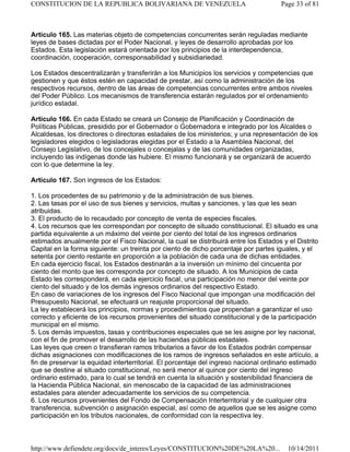 Artículo 165. Las materias objeto de competencias concurrentes serán reguladas mediante
leyes de bases dictadas por el Poder Nacional, y leyes de desarrollo aprobadas por los
Estados. Esta legislación estará orientada por los principios de la interdependencia,
coordinación, cooperación, corresponsabilidad y subsidiariedad.
Los Estados descentralizarán y transferirán a los Municipios los servicios y competencias que
gestionen y que éstos estén en capacidad de prestar, así como la administración de los
respectivos recursos, dentro de las áreas de competencias concurrentes entre ambos niveles
del Poder Público. Los mecanismos de transferencia estarán regulados por el ordenamiento
jurídico estadal.
Artículo 166. En cada Estado se creará un Consejo de Planificación y Coordinación de
Políticas Públicas, presidido por el Gobernador o Gobernadora e integrado por los Alcaldes o
Alcaldesas, los directores o directoras estadales de los ministerios; y una representación de los
legisladores elegidos o legisladoras elegidas por el Estado a la Asamblea Nacional, del
Consejo Legislativo, de los concejales o concejalas y de las comunidades organizadas,
incluyendo las indígenas donde las hubiere. El mismo funcionará y se organizará de acuerdo
con lo que determine la ley.
Artículo 167. Son ingresos de los Estados:
1. Los procedentes de su patrimonio y de la administración de sus bienes.
2. Las tasas por el uso de sus bienes y servicios, multas y sanciones, y las que les sean
atribuidas.
3. El producto de lo recaudado por concepto de venta de especies fiscales.
4. Los recursos que les correspondan por concepto de situado constitucional. El situado es una
partida equivalente a un máximo del veinte por ciento del total de los ingresos ordinarios
estimados anualmente por el Fisco Nacional, la cual se distribuirá entre los Estados y el Distrito
Capital en la forma siguiente: un treinta por ciento de dicho porcentaje por partes iguales, y el
setenta por ciento restante en proporción a la población de cada una de dichas entidades.
En cada ejercicio fiscal, los Estados destinarán a la inversión un mínimo del cincuenta por
ciento del monto que les corresponda por concepto de situado. A los Municipios de cada
Estado les corresponderá, en cada ejercicio fiscal, una participación no menor del veinte por
ciento del situado y de los demás ingresos ordinarios del respectivo Estado.
En caso de variaciones de los ingresos del Fisco Nacional que impongan una modificación del
Presupuesto Nacional, se efectuará un reajuste proporcional del situado.
La ley establecerá los principios, normas y procedimientos que propendan a garantizar el uso
correcto y eficiente de los recursos provenientes del situado constitucional y de la participación
municipal en el mismo.
5. Los demás impuestos, tasas y contribuciones especiales que se les asigne por ley nacional,
con el fin de promover el desarrollo de las haciendas públicas estadales.
Las leyes que creen o transfieran ramos tributarios a favor de los Estados podrán compensar
dichas asignaciones con modificaciones de los ramos de ingresos señalados en este artículo, a
fin de preservar la equidad interterritorial. El porcentaje del ingreso nacional ordinario estimado
que se destine al situado constitucional, no será menor al quince por ciento del ingreso
ordinario estimado, para lo cual se tendrá en cuenta la situación y sostenibilidad financiera de
la Hacienda Pública Nacional, sin menoscabo de la capacidad de las administraciones
estadales para atender adecuadamente los servicios de su competencia.
6. Los recursos provenientes del Fondo de Compensación Interterritorial y de cualquier otra
transferencia, subvención o asignación especial, así como de aquellos que se les asigne como
participación en los tributos nacionales, de conformidad con la respectiva ley.
Page 33 of 81
CONSTITUCION DE LA REPUBLICA BOLIVARIANA DE VENEZUELA
10/14/2011
http://www.defiendete.org/docs/de_interes/Leyes/CONSTITUCION%20DE%20LA%20...
 