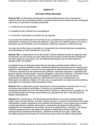 Capítulo IV
Del Poder Público Municipal
Artículo 168. Los Municipios constituyen la unidad política primaria de la organización
nacional, gozan de personalidad jurídica y autonomía dentro de los límites de esta Constitución
y de la ley. La autonomía municipal comprende:
1. La elección de sus autoridades.
2. La gestión de las materias de su competencia.
3. La creación, recaudación e inversión de sus ingresos.
Las actuaciones del Municipio en el ámbito de sus competencias se cumplirán incorporando la
participación ciudadana al proceso de definición y ejecución de la gestión pública y al control y
evaluación de sus resultados, en forma efectiva, suficiente y oportuna, conforme a la ley.
Los actos de los Municipios no podrán ser impugnados sino ante los tribunales competentes,
de conformidad con esta Constitución y con la ley.
Artículo 169. La organización de los Municipios y demás entidades locales se regirá por esta
Constitución, por las normas que para desarrollar los principios constitucionales establezcan
las leyes orgánicas nacionales, y por las disposiciones legales que de conformidad con
aquellas dicten los Estados.
La legislación que se dicte para desarrollar los principios constitucionales relativos a los
Municipios y demás entidades locales, establecerá diferentes regímenes para su organización,
gobierno y administración, incluso en lo que respecta a la determinación de sus competencias
y recursos, atendiendo a las condiciones de población, desarrollo económico, capacidad para
generar ingresos fiscales propios, situación geográfica, elementos históricos y culturales y otros
factores relevantes. En particular, dicha legislación establecerá las opciones para la
organización del régimen de gobierno y administración local que corresponderá a los
Municipios con población indígena. En todo caso, la organización municipal será democrática y
responderá a la naturaleza propia del gobierno local.
Artículo 170. Los Municipios podrán asociarse en mancomunidades o acordar entre sí o con
los demás entes públicos territoriales, la creación de modalidades asociativas
intergubernamentales para fines de interés público relativos a materias de su competencia. Por
ley se determinarán las normas concernientes a la agrupación de dos o más Municipios en
distritos metropolitanos.
Artículo 171. Cuando dos o más Municipios pertenecientes a una misma entidad federal
tengan relaciones económicas, sociales y físicas que den al conjunto características de un área
metropolitana, podrán organizarse como distritos metropolitanos. La ley orgánica que al efecto
se dicte garantizará el carácter democrático y participativo del gobierno metropolitano y
establecerá sus competencias funcionales, así como el régimen fiscal, financiero y de control.
También asegurará que en los órganos de gobierno metropolitano tengan adecuada
participación los respectivos Municipios, y señalará la forma de convocar y realizar las
consultas populares que decidan la vinculación de estos últimos al distrito metropolitano.
Page 34 of 81
CONSTITUCION DE LA REPUBLICA BOLIVARIANA DE VENEZUELA
10/14/2011
http://www.defiendete.org/docs/de_interes/Leyes/CONSTITUCION%20DE%20LA%20...
 
