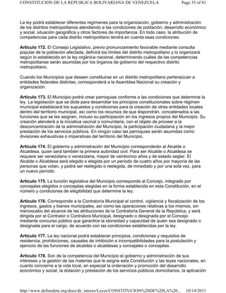 La ley podrá establecer diferentes regímenes para la organización, gobierno y administración
de los distritos metropolitanos atendiendo a las condiciones de población, desarrollo económico
y social, situación geográfica y otros factores de importancia. En todo caso, la atribución de
competencias para cada distrito metropolitano tendrá en cuenta esas condiciones.
Artículo 172. El Consejo Legislativo, previo pronunciamiento favorable mediante consulta
popular de la población afectada, definirá los límites del distrito metropolitano y lo organizará
según lo establecido en la ley orgánica nacional, determinando cuáles de las competencias
metropolitanas serán asumidas por los órganos de gobierno del respectivo distrito
metropolitano.
Cuando los Municipios que deseen constituirse en un distrito metropolitano pertenezcan a
entidades federales distintas, corresponderá a la Asamblea Nacional su creación y
organización.
Artículo 173. El Municipio podrá crear parroquias conforme a las condiciones que determine la
ley. La legislación que se dicte para desarrollar los principios constitucionales sobre régimen
municipal establecerá los supuestos y condiciones para la creación de otras entidades locales
dentro del territorio municipal, así como los recursos de que dispondrán, concatenados a las
funciones que se les asignen, incluso su participación en los ingresos propios del Municipio. Su
creación atenderá a la iniciativa vecinal o comunitaria, con el objeto de proveer a la
desconcentración de la administración del Municipio, la participación ciudadana y la mejor
prestación de los servicios públicos. En ningún caso las parroquias serán asumidas como
divisiones exhaustivas o imperativas del territorio del Municipio.
Artículo 174. El gobierno y administración del Municipio corresponderán al Alcalde o
Alcaldesa, quien será también la primera autoridad civil. Para ser Alcalde o Alcaldesa se
requiere ser venezolano o venezolana, mayor de veinticinco años y de estado seglar. El
Alcalde o Alcaldesa será elegido o elegida por un período de cuatro años por mayoría de las
personas que votan, y podrá ser reelegido o reelegida, de inmediato y por una sola vez, para
un nuevo período.
Artículo 175. La función legislativa del Municipio corresponde al Concejo, integrado por
concejales elegidos o concejalas elegidas en la forma establecida en esta Constitución, en el
número y condiciones de elegibilidad que determine la ley.
Artículo 176. Corresponde a la Contraloría Municipal el control, vigilancia y fiscalización de los
ingresos, gastos y bienes municipales, así como las operaciones relativas a los mismos, sin
menoscabo del alcance de las atribuciones de la Contraloría General de la República, y será
dirigida por el Contralor o Contralora Municipal, designado o designada por el Concejo
mediante concurso público que garantice la idoneidad y capacidad de quien sea designado o
designada para el cargo, de acuerdo con las condiciones establecidas por la ley.
Artículo 177. La ley nacional podrá establecer principios, condiciones y requisitos de
residencia, prohibiciones, causales de inhibición e incompatibilidades para la postulación y
ejercicio de las funciones de alcaldes o alcaldesas y concejales o concejalas.
Artículo 178. Son de la competencia del Municipio el gobierno y administración de sus
intereses y la gestión de las materias que le asigne esta Constitución y las leyes nacionales, en
cuanto concierne a la vida local, en especial la ordenación y promoción del desarrollo
económico y social, la dotación y prestación de los servicios públicos domiciliarios, la aplicación
Page 35 of 81
CONSTITUCION DE LA REPUBLICA BOLIVARIANA DE VENEZUELA
10/14/2011
http://www.defiendete.org/docs/de_interes/Leyes/CONSTITUCION%20DE%20LA%20...
 