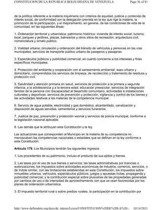 de la política referente a la materia inquilinaria con criterios de equidad, justicia y contenido de
interés social, de conformidad con la delegación prevista en la ley que rige la materia, la
promoción de la participación, y el mejoramiento, en general, de las condiciones de vida de la
comunidad, en las siguientes áreas:
1. Ordenación territorial y urbanística; patrimonio histórico; vivienda de interés social; turismo
local; parques y jardines, plazas, balnearios y otros sitios de recreación; arquitectura civil,
nomenclatura y ornato público.
2. Vialidad urbana; circulación y ordenación del tránsito de vehículos y personas en las vías
municipales; servicios de transporte público urbano de pasajeros y pasajeras.
3. Espectáculos públicos y publicidad comercial, en cuanto concierne a los intereses y fines
específicos municipales.
4. Protección del ambiente y cooperación con el saneamiento ambiental; aseo urbano y
domiciliario, comprendidos los servicios de limpieza, de recolección y tratamiento de residuos y
protección civil.
5. Salubridad y atención primaria en salud, servicios de protección a la primera y segunda
infancia, a la adolescencia y a la tercera edad; educación preescolar, servicios de integración
familiar de la persona con discapacidad al desarrollo comunitario, actividades e instalaciones
culturales y deportivas; servicios de prevención y protección, vigilancia y control de los bienes y
las actividades relativas a las materias de la competencia municipal.
6. Servicio de agua potable, electricidad y gas doméstico, alcantarillado, canalización y
disposición de aguas servidas; cementerios y servicios funerarios.
7. Justicia de paz, prevención y protección vecinal y servicios de policía municipal, conforme a
la legislación nacional aplicable.
8. Las demás que le atribuyan esta Constitución y la ley.
Las actuaciones que corresponden al Municipio en la materia de su competencia no
menoscaban las competencias nacionales o estadales que se definan en la ley conforme a
esta Constitución.
Artículo 179. Los Municipios tendrán los siguientes ingresos:
1. Los procedentes de su patrimonio, incluso el producto de sus ejidos y bienes.
2. Las tasas por el uso de sus bienes o servicios; las tasas administrativas por licencias o
autorizaciones; los impuestos sobre actividades económicas de industria, comercio, servicios, o
de índole similar, con las limitaciones establecidas en esta Constitución; los impuestos sobre
inmuebles urbanos, vehículos, espectáculos públicos, juegos y apuestas lícitas, propaganda y
publicidad comercial; y la contribución especial sobre plusvalías de las propiedades generadas
por cambios de uso o de intensidad de aprovechamiento con que se vean favorecidas por los
planes de ordenación urbanística.
3. El impuesto territorial rural o sobre predios rurales, la participación en la contribución por
Page 36 of 81
CONSTITUCION DE LA REPUBLICA BOLIVARIANA DE VENEZUELA
10/14/2011
http://www.defiendete.org/docs/de_interes/Leyes/CONSTITUCION%20DE%20LA%20...
 