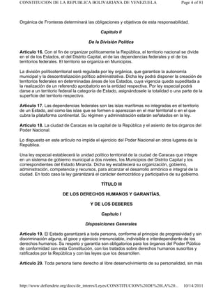 Orgánica de Fronteras determinará las obligaciones y objetivos de esta responsabilidad.
Capítulo II
De la División Política
Artículo 16. Con el fin de organizar políticamente la República, el territorio nacional se divide
en el de los Estados, el del Distrito Capital, el de las dependencias federales y el de los
territorios federales. El territorio se organiza en Municipios.
La división políticoterritorial será regulada por ley orgánica, que garantice la autonomía
municipal y la descentralización político administrativa. Dicha ley podrá disponer la creación de
territorios federales en determinadas áreas de los Estados, cuya vigencia queda supeditada a
la realización de un referendo aprobatorio en la entidad respectiva. Por ley especial podrá
darse a un territorio federal la categoría de Estado, asignándosele la totalidad o una parte de la
superficie del territorio respectivo.
Artículo 17. Las dependencias federales son las islas marítimas no integradas en el territorio
de un Estado, así como las islas que se formen o aparezcan en el mar territorial o en el que
cubra la plataforma continental. Su régimen y administración estarán señalados en la ley.
Artículo 18. La ciudad de Caracas es la capital de la República y el asiento de los órganos del
Poder Nacional.
Lo dispuesto en este artículo no impide el ejercicio del Poder Nacional en otros lugares de la
República.
Una ley especial establecerá la unidad político territorial de la ciudad de Caracas que integre
en un sistema de gobierno municipal a dos niveles, los Municipios del Distrito Capital y los
correspondientes del Estado Miranda. Dicha ley establecerá su organización, gobierno,
administración, competencia y recursos, para alcanzar el desarrollo armónico e integral de la
ciudad. En todo caso la ley garantizará el carácter democrático y participativo de su gobierno.
TÍTULO III
DE LOS DERECHOS HUMANOS Y GARANTÍAS,
Y DE LOS DEBERES
Capítulo I
Disposiciones Generales
Artículo 19. El Estado garantizará a toda persona, conforme al principio de progresividad y sin
discriminación alguna, el goce y ejercicio irrenunciable, indivisible e interdependiente de los
derechos humanos. Su respeto y garantía son obligatorios para los órganos del Poder Público
de conformidad con esta Constitución, con los tratados sobre derechos humanos suscritos y
ratificados por la República y con las leyes que los desarrollen.
Artículo 20. Toda persona tiene derecho al libre desenvolvimiento de su personalidad, sin más
Page 4 of 81
CONSTITUCION DE LA REPUBLICA BOLIVARIANA DE VENEZUELA
10/14/2011
http://www.defiendete.org/docs/de_interes/Leyes/CONSTITUCION%20DE%20LA%20...
 