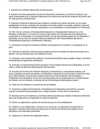 7. Autorizar los créditos adicionales al presupuesto.
8. Aprobar las líneas generales del plan de desarrollo económico y social de la Nación, que
serán presentadas por el Ejecutivo Nacional en el transcurso del tercer trimestre del primer año
de cada período constitucional.
9. Autorizar al Ejecutivo Nacional para celebrar contratos de interés nacional, en los casos
establecidos en la ley. Autorizar los contratos de interés público municipal, estadal o nacional
con Estados o entidades oficiales extranjeros o con sociedades no domiciliadas en Venezuela.
10. Dar voto de censura al Vicepresidente Ejecutivo o Vicepresidenta Ejecutiva y a los
Ministros o Ministras. La moción de censura sólo podrá ser discutida dos días después de
presentada a la Asamblea, la cual podrá decidir, por las tres quintas partes de los diputados o
diputadas, que el voto de censura implica la destitución del Vicepresidente Ejecutivo o
Vicepresidenta Ejecutiva o del Ministro o Ministra.
11. Autorizar el empleo de misiones militares venezolanas en el exterior o extranjeras en el
país.
12. Autorizar al Ejecutivo Nacional para enajenar bienes inmuebles del dominio privado de la
Nación, con las excepciones que establezca la ley.
13. Autorizar a los funcionarios públicos o funcionarias públicas para aceptar cargos, honores o
recompensas de gobiernos extranjeros.
14. Autorizar el nombramiento del Procurador o Procuradora General de la República y de los
Jefes o Jefas de Misiones Diplomáticas Permanentes.
15. Acordar los honores del Panteón Nacional a venezolanos y venezolanas ilustres, que
hayan prestado servicios eminentes a la República, después de transcurridos veinticinco años
de su fallecimiento. Esta decisión podrá tomarse por recomendación del Presidente o
Presidenta de la República, de las dos terceras partes de los Gobernadores o Gobernadoras
de Estado o de los rectores o rectoras de las Universidades Nacionales en pleno.
16. Velar por los intereses y autonomía de los Estados.
17. Autorizar la salida del Presidente o Presidenta de la República del territorio nacional
cuando su ausencia se prolongue por un lapso superior a cinco días consecutivos.
18. Aprobar por ley los tratados o convenios internacionales que celebre el Ejecutivo Nacional,
salvo las excepciones consagradas en esta Constitución.
19. Dictar su reglamento y aplicar las sanciones que en él se establezcan.
20. Calificar a sus integrantes y conocer de su renuncia. La separación temporal de un
diputado o diputada sólo podrá acordarse por el voto de las dos terceras partes de los
diputados y las diputadas presentes.
21. Organizar su servicio de seguridad interna.
Page 40 of 81
CONSTITUCION DE LA REPUBLICA BOLIVARIANA DE VENEZUELA
10/14/2011
http://www.defiendete.org/docs/de_interes/Leyes/CONSTITUCION%20DE%20LA%20...
 