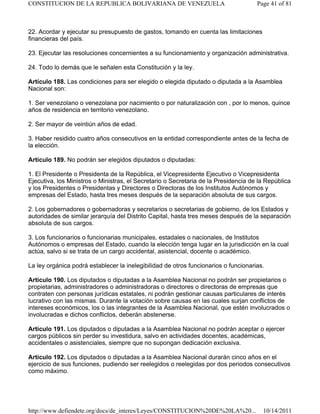 22. Acordar y ejecutar su presupuesto de gastos, tomando en cuenta las limitaciones
financieras del país.
23. Ejecutar las resoluciones concernientes a su funcionamiento y organización administrativa.
24. Todo lo demás que le señalen esta Constitución y la ley.
Artículo 188. Las condiciones para ser elegido o elegida diputado o diputada a la Asamblea
Nacional son:
1. Ser venezolano o venezolana por nacimiento o por naturalización con , por lo menos, quince
años de residencia en territorio venezolano.
2. Ser mayor de veintiún años de edad.
3. Haber residido cuatro años consecutivos en la entidad correspondiente antes de la fecha de
la elección.
Artículo 189. No podrán ser elegidos diputados o diputadas:
1. El Presidente o Presidenta de la República, el Vicepresidente Ejecutivo o Vicepresidenta
Ejecutiva, los Ministros o Ministras, el Secretario o Secretaria de la Presidencia de la República
y los Presidentes o Presidentas y Directores o Directoras de los Institutos Autónomos y
empresas del Estado, hasta tres meses después de la separación absoluta de sus cargos.
2. Los gobernadores o gobernadoras y secretarios o secretarias de gobierno, de los Estados y
autoridades de similar jerarquía del Distrito Capital, hasta tres meses después de la separación
absoluta de sus cargos.
3. Los funcionarios o funcionarias municipales, estadales o nacionales, de Institutos
Autónomos o empresas del Estado, cuando la elección tenga lugar en la jurisdicción en la cual
actúa, salvo si se trata de un cargo accidental, asistencial, docente o académico.
La ley orgánica podrá establecer la inelegibilidad de otros funcionarios o funcionarias.
Artículo 190. Los diputados o diputadas a la Asamblea Nacional no podrán ser propietarios o
propietarias, administradores o administradoras o directores o directoras de empresas que
contraten con personas jurídicas estatales, ni podrán gestionar causas particulares de interés
lucrativo con las mismas. Durante la votación sobre causas en las cuales surjan conflictos de
intereses económicos, los o las integrantes de la Asamblea Nacional, que estén involucrados o
involucradas e dichos conflictos, deberán abstenerse.
Artículo 191. Los diputados o diputadas a la Asamblea Nacional no podrán aceptar o ejercer
cargos públicos sin perder su investidura, salvo en actividades docentes, académicas,
accidentales o asistenciales, siempre que no supongan dedicación exclusiva.
Artículo 192. Los diputados o diputadas a la Asamblea Nacional durarán cinco años en el
ejercicio de sus funciones, pudiendo ser reelegidos o reelegidas por dos periodos consecutivos
como máximo.
Page 41 of 81
CONSTITUCION DE LA REPUBLICA BOLIVARIANA DE VENEZUELA
10/14/2011
http://www.defiendete.org/docs/de_interes/Leyes/CONSTITUCION%20DE%20LA%20...
 