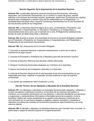 Sección Segunda: De la Organización de la Asamblea Nacional
Artículo 193. La Asamblea Nacional nombrará Comisiones Permanentes, ordinarias y
especiales. Las Comisiones Permanentes, en un número no mayor de quince, estarán
referidas a los sectores de actividad nacional. Igualmente, podrá crear Comisiones con carácter
temporal para investigación y estudio, todo ello de conformidad con su Reglamento. La
Asamblea Nacional podrá crear o suprimir Comisiones Permanentes con el voto favorable de
las dos terceras partes de sus integrantes.
Artículo 194. La Asamblea Nacional elegirá de su seno un Presidente o Presidenta y dos
Vicepresidentes o Vicepresidentas, un Secretario o Secretaria y un Subsecretario o
Subsecretaria fuera de su seno, por un período de un año. El Reglamento establecerá las
formas de suplir las faltas temporales y absolutas.
Artículo 195. Durante el receso de la Asamblea funcionará la Comisión Delegada integrada
por el Presidente o Presidenta, los Vicepresidentes o Vicepresidentas y los Presidentes o
Presidentas de las Comisiones Permanentes.
Artículo 196. Son atribuciones de la Comisión Delegada:
1. Convocar la Asamblea Nacional a sesiones extraordinarias, cuando así lo exija la
importancia de algún asunto.
2. Autorizar al Presidente o Presidenta de la República para salir del territorio nacional.
3. Autorizar al Ejecutivo Nacional para decretar créditos adicionales.
4. Designar Comisiones temporales integradas por miembros de la Asamblea.
5. Ejercer las funciones de investigación atribuidas a la Asamblea.
6. Autorizar al Ejecutivo Nacional por el voto favorable de las dos terceras partes de sus
integrantes para crear, modificar o suspender servicios públicos en caso de urgencia
comprobada.
7. Las demás que establezcan esta Constitución y la ley.
Sección Tercera: De los Diputados y Diputadas de la Asamblea Nacional
Artículo 197. Los diputados o diputadas a la Asamblea Nacional están obligados u obligadas a
cumplir sus labores a dedicación exclusiva, en beneficio de los intereses del pueblo y a
mantener una vinculación permanente con sus electores, y electoras atendiendo sus opiniones
y sugerencias y manteniéndolos informados e informadas acerca de su gestión y la de la
Asamblea. Deben dar cuenta anualmente de su gestión a los electores y electoras de la
circunscripción por la cual fueron elegidos o elegidas y estarán sometidos o sometidas al
referendo revocatorio del mandato en los términos previstos en esta Constitución y en la ley
sobre la materia.
Artículo 198. El diputado o diputada a la Asamblea Nacional cuyo mandato fuere revocado, no
podrá optar a cargos de elección popular en el siguiente período.
Page 42 of 81
CONSTITUCION DE LA REPUBLICA BOLIVARIANA DE VENEZUELA
10/14/2011
http://www.defiendete.org/docs/de_interes/Leyes/CONSTITUCION%20DE%20LA%20...
 