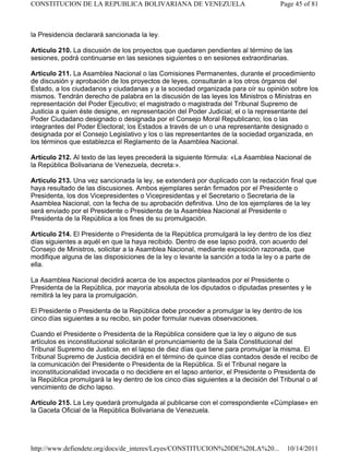 la Presidencia declarará sancionada la ley.
Artículo 210. La discusión de los proyectos que quedaren pendientes al término de las
sesiones, podrá continuarse en las sesiones siguientes o en sesiones extraordinarias.
Artículo 211. La Asamblea Nacional o las Comisiones Permanentes, durante el procedimiento
de discusión y aprobación de los proyectos de leyes, consultarán a los otros órganos del
Estado, a los ciudadanos y ciudadanas y a la sociedad organizada para oír su opinión sobre los
mismos. Tendrán derecho de palabra en la discusión de las leyes los Ministros o Ministras en
representación del Poder Ejecutivo; el magistrado o magistrada del Tribunal Supremo de
Justicia a quien éste designe, en representación del Poder Judicial; el o la representante del
Poder Ciudadano designado o designada por el Consejo Moral Republicano; los o las
integrantes del Poder Electoral; los Estados a través de un o una representante designado o
designada por el Consejo Legislativo y los o las representantes de la sociedad organizada, en
los términos que establezca el Reglamento de la Asamblea Nacional.
Artículo 212. Al texto de las leyes precederá la siguiente fórmula: «La Asamblea Nacional de
la República Bolivariana de Venezuela, decreta:».
Artículo 213. Una vez sancionada la ley, se extenderá por duplicado con la redacción final que
haya resultado de las discusiones. Ambos ejemplares serán firmados por el Presidente o
Presidenta, los dos Vicepresidentes o Vicepresidentas y el Secretario o Secretaria de la
Asamblea Nacional, con la fecha de su aprobación definitiva. Uno de los ejemplares de la ley
será enviado por el Presidente o Presidenta de la Asamblea Nacional al Presidente o
Presidenta de la República a los fines de su promulgación.
Artículo 214. El Presidente o Presidenta de la República promulgará la ley dentro de los diez
días siguientes a aquél en que la haya recibido. Dentro de ese lapso podrá, con acuerdo del
Consejo de Ministros, solicitar a la Asamblea Nacional, mediante exposición razonada, que
modifique alguna de las disposiciones de la ley o levante la sanción a toda la ley o a parte de
ella.
La Asamblea Nacional decidirá acerca de los aspectos planteados por el Presidente o
Presidenta de la República, por mayoría absoluta de los diputados o diputadas presentes y le
remitirá la ley para la promulgación.
El Presidente o Presidenta de la República debe proceder a promulgar la ley dentro de los
cinco días siguientes a su recibo, sin poder formular nuevas observaciones.
Cuando el Presidente o Presidenta de la República considere que la ley o alguno de sus
artículos es inconstitucional solicitarán el pronunciamiento de la Sala Constitucional del
Tribunal Supremo de Justicia, en el lapso de diez días que tiene para promulgar la misma. El
Tribunal Supremo de Justicia decidirá en el término de quince días contados desde el recibo de
la comunicación del Presidente o Presidenta de la República. Si el Tribunal negare la
inconstitucionalidad invocada o no decidiere en el lapso anterior, el Presidente o Presidenta de
la República promulgará la ley dentro de los cinco días siguientes a la decisión del Tribunal o al
vencimiento de dicho lapso.
Artículo 215. La Ley quedará promulgada al publicarse con el correspondiente «Cúmplase» en
la Gaceta Oficial de la República Bolivariana de Venezuela.
Page 45 of 81
CONSTITUCION DE LA REPUBLICA BOLIVARIANA DE VENEZUELA
10/14/2011
http://www.defiendete.org/docs/de_interes/Leyes/CONSTITUCION%20DE%20LA%20...
 