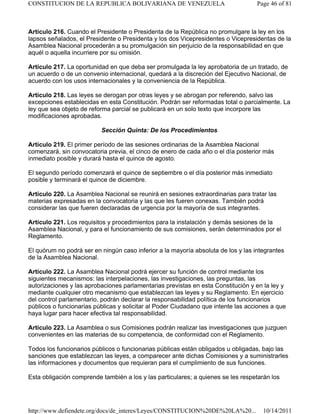 Artículo 216. Cuando el Presidente o Presidenta de la República no promulgare la ley en los
lapsos señalados, el Presidente o Presidenta y los dos Vicepresidentes o Vicepresidentas de la
Asamblea Nacional procederán a su promulgación sin perjuicio de la responsabilidad en que
aquél o aquella incurriere por su omisión.
Artículo 217. La oportunidad en que deba ser promulgada la ley aprobatoria de un tratado, de
un acuerdo o de un convenio internacional, quedará a la discreción del Ejecutivo Nacional, de
acuerdo con los usos internacionales y la conveniencia de la República.
Artículo 218. Las leyes se derogan por otras leyes y se abrogan por referendo, salvo las
excepciones establecidas en esta Constitución. Podrán ser reformadas total o parcialmente. La
ley que sea objeto de reforma parcial se publicará en un solo texto que incorpore las
modificaciones aprobadas.
Sección Quinta: De los Procedimientos
Artículo 219. El primer período de las sesiones ordinarias de la Asamblea Nacional
comenzará, sin convocatoria previa, el cinco de enero de cada año o el día posterior más
inmediato posible y durará hasta el quince de agosto.
El segundo período comenzará el quince de septiembre o el día posterior más inmediato
posible y terminará el quince de diciembre.
Artículo 220. La Asamblea Nacional se reunirá en sesiones extraordinarias para tratar las
materias expresadas en la convocatoria y las que les fueren conexas. También podrá
considerar las que fueren declaradas de urgencia por la mayoría de sus integrantes.
Artículo 221. Los requisitos y procedimientos para la instalación y demás sesiones de la
Asamblea Nacional, y para el funcionamiento de sus comisiones, serán determinados por el
Reglamento.
El quórum no podrá ser en ningún caso inferior a la mayoría absoluta de los y las integrantes
de la Asamblea Nacional.
Artículo 222. La Asamblea Nacional podrá ejercer su función de control mediante los
siguientes mecanismos: las interpelaciones, las investigaciones, las preguntas, las
autorizaciones y las aprobaciones parlamentarias previstas en esta Constitución y en la ley y
mediante cualquier otro mecanismo que establezcan las leyes y su Reglamento. En ejercicio
del control parlamentario, podrán declarar la responsabilidad política de los funcionarios
públicos o funcionarias públicas y solicitar al Poder Ciudadano que intente las acciones a que
haya lugar para hacer efectiva tal responsabilidad.
Artículo 223. La Asamblea o sus Comisiones podrán realizar las investigaciones que juzguen
convenientes en las materias de su competencia, de conformidad con el Reglamento.
Todos los funcionarios públicos o funcionarias públicas están obligados u obligadas, bajo las
sanciones que establezcan las leyes, a comparecer ante dichas Comisiones y a suministrarles
las informaciones y documentos que requieran para el cumplimiento de sus funciones.
Esta obligación comprende también a los y las particulares; a quienes se les respetarán los
Page 46 of 81
CONSTITUCION DE LA REPUBLICA BOLIVARIANA DE VENEZUELA
10/14/2011
http://www.defiendete.org/docs/de_interes/Leyes/CONSTITUCION%20DE%20LA%20...
 