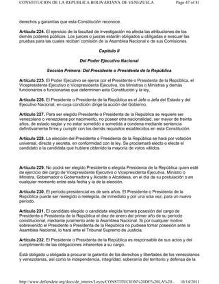 derechos y garantías que esta Constitución reconoce.
Artículo 224. El ejercicio de la facultad de investigación no afecta las atribuciones de los
demás poderes públicos. Los jueces o juezas estarán obligados u obligadas a evacuar las
pruebas para las cuales reciban comisión de la Asamblea Nacional o de sus Comisiones.
Capítulo II
Del Poder Ejecutivo Nacional
Sección Primera: Del Presidente o Presidenta de la República
Artículo 225. El Poder Ejecutivo se ejerce por el Presidente o Presidenta de la República, el
Vicepresidente Ejecutivo o Vicepresidenta Ejecutiva, los Ministros o Ministras y demás
funcionarios o funcionarias que determinen esta Constitución y la ley.
Artículo 226. El Presidente o Presidenta de la República es el Jefe o Jefa del Estado y del
Ejecutivo Nacional, en cuya condición dirige la acción del Gobierno.
Artículo 227. Para ser elegido Presidente o Presidenta de la República se requiere ser
venezolano o venezolana por nacimiento, no poseer otra nacionalidad, ser mayor de treinta
años, de estado seglar y no estar sometido o sometida a condena mediante sentencia
definitivamente firme y cumplir con los demás requisitos establecidos en esta Constitución.
Artículo 228. La elección del Presidente o Presidenta de la República se hará por votación
universal, directa y secreta, en conformidad con la ley. Se proclamará electo o electa el
candidato o la candidata que hubiere obtenido la mayoría de votos válidos.
Artículo 229. No podrá ser elegido Presidente o elegida Presidenta de la República quien esté
de ejercicio del cargo de Vicepresidente Ejecutivo o Vicepresidenta Ejecutiva, Ministro o
Ministra, Gobernador o Gobernadora y Alcalde o Alcaldesa, en el día de su postulación o en
cualquier momento entre esta fecha y la de la elección.
Artículo 230. El período presidencial es de seis años. El Presidente o Presidenta de la
República puede ser reelegido o reelegida, de inmediato y por una sola vez, para un nuevo
período.
Artículo 231. El candidato elegido o candidata elegida tomará posesión del cargo de
Presidente o Presidenta de la República el diez de enero del primer año de su período
constitucional, mediante juramento ante la Asamblea Nacional. Si por cualquier motivo
sobrevenido el Presidente o Presidenta de la República no pudiese tomar posesión ante la
Asamblea Nacional, lo hará ante el Tribunal Supremo de Justicia.
Artículo 232. El Presidente o Presidenta de la República es responsable de sus actos y del
cumplimiento de las obligaciones inherentes a su cargo.
Está obligado u obligada a procurar la garantía de los derechos y libertades de los venezolanos
y venezolanas, así como la independencia, integridad, soberanía del territorio y defensa de la
Page 47 of 81
CONSTITUCION DE LA REPUBLICA BOLIVARIANA DE VENEZUELA
10/14/2011
http://www.defiendete.org/docs/de_interes/Leyes/CONSTITUCION%20DE%20LA%20...
 