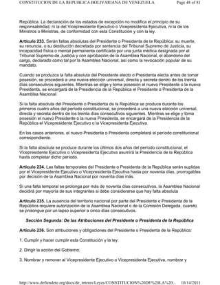 República. La declaración de los estados de excepción no modifica el principio de su
responsabilidad, ni la del Vicepresidente Ejecutivo o Vicepresidenta Ejecutiva, ni la de los
Ministros o Ministras, de conformidad con esta Constitución y con la ley.
Artículo 233. Serán faltas absolutas del Presidente o Presidenta de la República: su muerte,
su renuncia, o su destitución decretada por sentencia del Tribunal Supremo de Justicia, su
incapacidad física o mental permanente certificada por una junta médica designada por el
Tribunal Supremo de Justicia y con aprobación de la Asamblea Nacional, el abandono del
cargo, declarado como tal por la Asamblea Nacional, así como la revocación popular de su
mandato.
Cuando se produzca la falta absoluta del Presidente electo o Presidenta electa antes de tomar
posesión, se procederá a una nueva elección universal, directa y secreta dentro de los treinta
días consecutivos siguientes. Mientras se elige y toma posesión el nuevo Presidente o la nueva
Presidenta, se encargará de la Presidencia de la República el Presidente o Presidenta de la
Asamblea Nacional.
Si la falta absoluta del Presidente o Presidenta de la República se produce durante los
primeros cuatro años del período constitucional, se procederá a una nueva elección universal,
directa y secreta dentro de los treinta días consecutivos siguientes. Mientras se elige y toma
posesión el nuevo Presidente o la nueva Presidenta, se encargará de la Presidencia de la
República el Vicepresidente Ejecutivo o la Vicepresidenta Ejecutiva.
En los casos anteriores, el nuevo Presidente o Presidenta completará el período constitucional
correspondiente.
Si la falta absoluta se produce durante los últimos dos años del período constitucional, el
Vicepresidente Ejecutivo o Vicepresidenta Ejecutiva asumirá la Presidencia de la República
hasta completar dicho período.
Artículo 234. Las faltas temporales del Presidente o Presidenta de la República serán suplidas
por el Vicepresidente Ejecutivo o Vicepresidenta Ejecutiva hasta por noventa días, prorrogables
por decisión de la Asamblea Nacional por noventa días más.
Si una falta temporal se prolonga por más de noventa días consecutivos, la Asamblea Nacional
decidirá por mayoría de sus integrantes si debe considerarse que hay falta absoluta
Artículo 235. La ausencia del territorio nacional por parte del Presidente o Presidenta de la
República requiere autorización de la Asamblea Nacional o de la Comisión Delegada, cuando
se prolongue por un lapso superior a cinco días consecutivos.
Sección Segunda: De las Atribuciones del Presidente o Presidenta de la República
Artículo 236. Son atribuciones y obligaciones del Presidente o Presidenta de la República:
1. Cumplir y hacer cumplir esta Constitución y la ley.
2. Dirigir la acción del Gobierno.
3. Nombrar y remover al Vicepresidente Ejecutivo o Vicepresidenta Ejecutiva, nombrar y
Page 48 of 81
CONSTITUCION DE LA REPUBLICA BOLIVARIANA DE VENEZUELA
10/14/2011
http://www.defiendete.org/docs/de_interes/Leyes/CONSTITUCION%20DE%20LA%20...
 