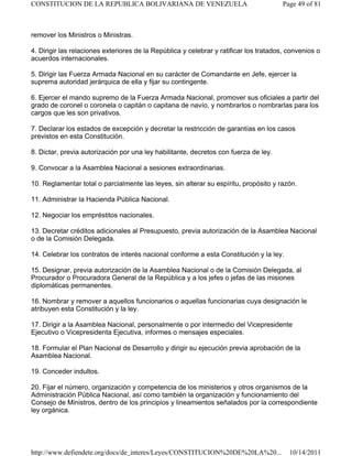 remover los Ministros o Ministras.
4. Dirigir las relaciones exteriores de la República y celebrar y ratificar los tratados, convenios o
acuerdos internacionales.
5. Dirigir las Fuerza Armada Nacional en su carácter de Comandante en Jefe, ejercer la
suprema autoridad jerárquica de ella y fijar su contingente.
6. Ejercer el mando supremo de la Fuerza Armada Nacional, promover sus oficiales a partir del
grado de coronel o coronela o capitán o capitana de navío, y nombrarlos o nombrarlas para los
cargos que les son privativos.
7. Declarar los estados de excepción y decretar la restricción de garantías en los casos
previstos en esta Constitución.
8. Dictar, previa autorización por una ley habilitante, decretos con fuerza de ley.
9. Convocar a la Asamblea Nacional a sesiones extraordinarias.
10. Reglamentar total o parcialmente las leyes, sin alterar su espíritu, propósito y razón.
11. Administrar la Hacienda Pública Nacional.
12. Negociar los empréstitos nacionales.
13. Decretar créditos adicionales al Presupuesto, previa autorización de la Asamblea Nacional
o de la Comisión Delegada.
14. Celebrar los contratos de interés nacional conforme a esta Constitución y la ley.
15. Designar, previa autorización de la Asamblea Nacional o de la Comisión Delegada, al
Procurador o Procuradora General de la República y a los jefes o jefas de las misiones
diplomáticas permanentes.
16. Nombrar y remover a aquellos funcionarios o aquellas funcionarias cuya designación le
atribuyen esta Constitución y la ley.
17. Dirigir a la Asamblea Nacional, personalmente o por intermedio del Vicepresidente
Ejecutivo o Vicepresidenta Ejecutiva, informes o mensajes especiales.
18. Formular el Plan Nacional de Desarrollo y dirigir su ejecución previa aprobación de la
Asamblea Nacional.
19. Conceder indultos.
20. Fijar el número, organización y competencia de los ministerios y otros organismos de la
Administración Pública Nacional, así como también la organización y funcionamiento del
Consejo de Ministros, dentro de los principios y lineamientos señalados por la correspondiente
ley orgánica.
Page 49 of 81
CONSTITUCION DE LA REPUBLICA BOLIVARIANA DE VENEZUELA
10/14/2011
http://www.defiendete.org/docs/de_interes/Leyes/CONSTITUCION%20DE%20LA%20...
 