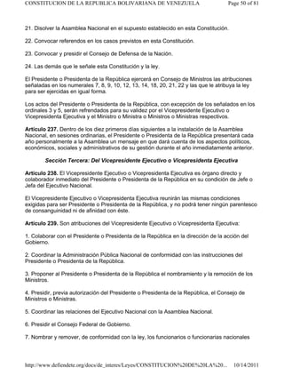 21. Disolver la Asamblea Nacional en el supuesto establecido en esta Constitución.
22. Convocar referendos en los casos previstos en esta Constitución.
23. Convocar y presidir el Consejo de Defensa de la Nación.
24. Las demás que le señale esta Constitución y la ley.
El Presidente o Presidenta de la República ejercerá en Consejo de Ministros las atribuciones
señaladas en los numerales 7, 8, 9, 10, 12, 13, 14, 18, 20, 21, 22 y las que le atribuya la ley
para ser ejercidas en igual forma.
Los actos del Presidente o Presidenta de la República, con excepción de los señalados en los
ordinales 3 y 5, serán refrendados para su validez por el Vicepresidente Ejecutivo o
Vicepresidenta Ejecutiva y el Ministro o Ministra o Ministros o Ministras respectivos.
Artículo 237. Dentro de los diez primeros días siguientes a la instalación de la Asamblea
Nacional, en sesiones ordinarias, el Presidente o Presidenta de la República presentará cada
año personalmente a la Asamblea un mensaje en que dará cuenta de los aspectos políticos,
económicos, sociales y administrativos de su gestión durante el año inmediatamente anterior.
Sección Tercera: Del Vicepresidente Ejecutivo o Vicepresidenta Ejecutiva
Artículo 238. El Vicepresidente Ejecutivo o Vicepresidenta Ejecutiva es órgano directo y
colaborador inmediato del Presidente o Presidenta de la República en su condición de Jefe o
Jefa del Ejecutivo Nacional.
El Vicepresidente Ejecutivo o Vicepresidenta Ejecutiva reunirán las mismas condiciones
exigidas para ser Presidente o Presidenta de la República, y no podrá tener ningún parentesco
de consanguinidad ni de afinidad con éste.
Artículo 239. Son atribuciones del Vicepresidente Ejecutivo o Vicepresidenta Ejecutiva:
1. Colaborar con el Presidente o Presidenta de la República en la dirección de la acción del
Gobierno.
2. Coordinar la Administración Pública Nacional de conformidad con las instrucciones del
Presidente o Presidenta de la República.
3. Proponer al Presidente o Presidenta de la República el nombramiento y la remoción de los
Ministros.
4. Presidir, previa autorización del Presidente o Presidenta de la República, el Consejo de
Ministros o Ministras.
5. Coordinar las relaciones del Ejecutivo Nacional con la Asamblea Nacional.
6. Presidir el Consejo Federal de Gobierno.
7. Nombrar y remover, de conformidad con la ley, los funcionarios o funcionarias nacionales
Page 50 of 81
CONSTITUCION DE LA REPUBLICA BOLIVARIANA DE VENEZUELA
10/14/2011
http://www.defiendete.org/docs/de_interes/Leyes/CONSTITUCION%20DE%20LA%20...
 