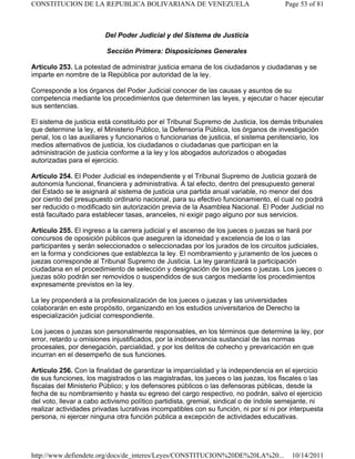 Del Poder Judicial y del Sistema de Justicia
Sección Primera: Disposiciones Generales
Artículo 253. La potestad de administrar justicia emana de los ciudadanos y ciudadanas y se
imparte en nombre de la República por autoridad de la ley.
Corresponde a los órganos del Poder Judicial conocer de las causas y asuntos de su
competencia mediante los procedimientos que determinen las leyes, y ejecutar o hacer ejecutar
sus sentencias.
El sistema de justicia está constituido por el Tribunal Supremo de Justicia, los demás tribunales
que determine la ley, el Ministerio Público, la Defensoría Pública, los órganos de investigación
penal, los o las auxiliares y funcionarios o funcionarias de justicia, el sistema penitenciario, los
medios alternativos de justicia, los ciudadanos o ciudadanas que participan en la
administración de justicia conforme a la ley y los abogados autorizados o abogadas
autorizadas para el ejercicio.
Artículo 254. El Poder Judicial es independiente y el Tribunal Supremo de Justicia gozará de
autonomía funcional, financiera y administrativa. A tal efecto, dentro del presupuesto general
del Estado se le asignará al sistema de justicia una partida anual variable, no menor del dos
por ciento del presupuesto ordinario nacional, para su efectivo funcionamiento, el cual no podrá
ser reducido o modificado sin autorización previa de la Asamblea Nacional. El Poder Judicial no
está facultado para establecer tasas, aranceles, ni exigir pago alguno por sus servicios.
Artículo 255. El ingreso a la carrera judicial y el ascenso de los jueces o juezas se hará por
concursos de oposición públicos que aseguren la idoneidad y excelencia de los o las
participantes y serán seleccionados o seleccionadas por los jurados de los circuitos judiciales,
en la forma y condiciones que establezca la ley. El nombramiento y juramento de los jueces o
juezas corresponde al Tribunal Supremo de Justicia. La ley garantizará la participación
ciudadana en el procedimiento de selección y designación de los jueces o juezas. Los jueces o
juezas sólo podrán ser removidos o suspendidos de sus cargos mediante los procedimientos
expresamente previstos en la ley.
La ley propenderá a la profesionalización de los jueces o juezas y las universidades
colaborarán en este propósito, organizando en los estudios universitarios de Derecho la
especialización judicial correspondiente.
Los jueces o juezas son personalmente responsables, en los términos que determine la ley, por
error, retardo u omisiones injustificados, por la inobservancia sustancial de las normas
procesales, por denegación, parcialidad, y por los delitos de cohecho y prevaricación en que
incurran en el desempeño de sus funciones.
Artículo 256. Con la finalidad de garantizar la imparcialidad y la independencia en el ejercicio
de sus funciones, los magistrados o las magistradas, los jueces o las juezas, los fiscales o las
fiscalas del Ministerio Público; y los defensores públicos o las defensoras públicas, desde la
fecha de su nombramiento y hasta su egreso del cargo respectivo, no podrán, salvo el ejercicio
del voto, llevar a cabo activismo político partidista, gremial, sindical o de índole semejante, ni
realizar actividades privadas lucrativas incompatibles con su función, ni por sí ni por interpuesta
persona, ni ejercer ninguna otra función pública a excepción de actividades educativas.
Page 53 of 81
CONSTITUCION DE LA REPUBLICA BOLIVARIANA DE VENEZUELA
10/14/2011
http://www.defiendete.org/docs/de_interes/Leyes/CONSTITUCION%20DE%20LA%20...
 