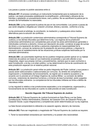 Los jueces o juezas no podrán asociarse entre sí.
Artículo 257. El proceso constituye un instrumento fundamental para la realización de la
justicia. Las leyes procesales establecerán la simplificación, uniformidad y eficacia de los
trámites y adoptarán un procedimiento breve, oral y público. No se sacrificará la justicia por la
omisión de formalidades no esenciales.
Artículo 258. La ley organizará la justicia de paz en las comunidades. Los jueces o juezas de
paz serán elegidos o elegidas por votación universal, directa y secreta , conforme a la ley.
La ley promoverá el arbitraje, la conciliación, la mediación y cualesquiera otros medios
alternativos para la solución de conflictos.
Artículo 259. La jurisdicción contencioso administrativa corresponde al Tribunal Supremo de
Justicia y a los demás tribunales que determine la ley. Los órganos de la jurisdicción
contencioso administrativa son competentes para anular los actos administrativos generales o
individuales contrarios a derecho, incluso por desviación de poder; condenar al pago de sumas
de dinero y a la reparación de daños y perjuicios originados en responsabilidad de la
Administración; conocer de reclamos por la prestación de servicios públicos; y disponer lo
necesario para el restablecimiento de las situaciones jurídicas subjetivas lesionadas por la
actividad administrativa.
Artículo 260. Las autoridades legítimas de los pueblos indígenas podrán aplicar en su hábitat
instancias de justicia con base en sus tradiciones ancestrales y que sólo afecten a sus
integrantes, según sus propias normas y procedimientos, siempre que no sean contrarios a
esta Constitución, a la ley y al orden público. La ley determinará la forma de coordinación de
esta jurisdicción especial con el sistema judicial nacional.
Artículo 261. La jurisdicción penal militar es parte integrante del Poder Judicial, y sus jueces o
juezas serán seleccionados o seleccionadas por concurso. Su ámbito de competencia,
organización y modalidades de funcionamiento, se regirán por el sistema acusatorio y de
acuerdo con lo previsto en el Código Orgánico de Justicia Militar. La comisión de delitos
comunes, violaciones de derechos humanos y crímenes de lesa humanidad, serán juzgados
por los tribunales ordinarios. La competencia de los tribunales militares se limita a delitos de
naturaleza militar.
La ley regulará lo relativo a las jurisdicciones especiales y a la competencia, organización y
funcionamiento de los tribunales en cuanto no esté previsto en esta Constitución.
Sección Segunda: Del Tribunal Supremo de Justicia
Artículo 262. El Tribunal Supremo de Justicia funcionará en Sala Plena y en las Salas
Constitucional, Político Administrativa, Electoral, de Casación Civil, de Casación Penal y de
Casación Social, cuyas integraciones y competencias serán determinadas por su ley orgánica.
La Sala Social comprenderá lo referente a la casación agraria, laboral y de menores.
Artículo 263. Para ser magistrado o magistrada del Tribunal Supremo de Justicia se requiere:
1. Tener la nacionalidad venezolana por nacimiento y no poseer otra nacionalidad.
Page 54 of 81
CONSTITUCION DE LA REPUBLICA BOLIVARIANA DE VENEZUELA
10/14/2011
http://www.defiendete.org/docs/de_interes/Leyes/CONSTITUCION%20DE%20LA%20...
 