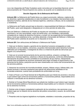 Los o las integrantes del Poder Ciudadano serán removidos por la Asamblea Nacional, previo
pronunciamiento del Tribunal Supremo de Justicia, de acuerdo con lo establecido en la ley.
Sección Segunda: De la Defensoría del Pueblo
Artículo 280. La Defensoría del Pueblo tiene a su cargo la promoción, defensa y vigilancia de
los derechos y garantías establecidos en esta Constitución y los tratados internacionales sobre
derechos humanos, además de los intereses legítimos, colectivos o difusos, de los ciudadanos
y ciudadanas.
La Defensoría del Pueblo actuará bajo la dirección y responsabilidad del Defensor o Defensora
del Pueblo, quien será designado o designada por un único período de siete años.
Para ser Defensor o Defensora del Pueblo se requiere ser venezolano o venezolana por
nacimiento y sin otra nacionalidad, mayor de treinta años, con manifiesta y demostrada
competencia en materia de derechos humanos y cumplir con las exigencias de honorabilidad,
ética y moral que establezca la ley. Las faltas absolutas o temporales del Defensor o Defensora
del Pueblo serán cubiertas de acuerdo con lo dispuesto en la ley.
Artículo 281. Son atribuciones del Defensor o Defensora del Pueblo:
1. Velar por el efectivo respeto y garantía de los derechos humanos consagrados en esta
Constitución y en los tratados, convenios y acuerdos internacionales sobre derechos humanos
ratificados por la República, investigando de oficio o a instancia de parte las denuncias que
lleguen a su conocimiento.
2. Velar por el correcto funcionamiento de los servicios públicos, amparar y proteger los
derechos e intereses legítimos, colectivos o difusos de las personas, contra las arbitrariedades,
desviaciones de poder y errores cometidos en la prestación de los mismos, interponiendo
cuando fuere procedente las acciones necesarias para exigir al Estado el resarcimiento a las
personas de los daños y perjuicios que les sean ocasionados con motivo del funcionamiento de
los servicios públicos.
3. Interponer las acciones de inconstitucionalidad, amparo, hábeas corpus, hábeas data y las
demás acciones o recursos necesarios para ejercer las atribuciones señaladas en los
numerales anteriores, cuando fuere procedente de conformidad con la ley.
4. Instar al Fiscal o a la Fiscal General de la República para que intente las acciones o recursos
a que hubiere lugar contra los funcionarios públicos o funcionarias públicas, responsables de la
violación o menoscabo de los derechos humanos.
5. Solicitar al Consejo Moral Republicano que adopte las medidas a que hubiere lugar respecto
de los funcionarios públicos o funcionarias públicas responsables por la violación o menoscabo
de los derechos humanos.
6. Solicitar ante el órgano competente la aplicación de los correctivos y las sanciones a que
hubiere lugar por la violación de los derechos del público consumidor y usuario, de conformidad
con la ley.
7. Presentar ante los órganos legislativos municipales, estadales o nacionales, proyectos de ley
Page 59 of 81
CONSTITUCION DE LA REPUBLICA BOLIVARIANA DE VENEZUELA
10/14/2011
http://www.defiendete.org/docs/de_interes/Leyes/CONSTITUCION%20DE%20LA%20...
 