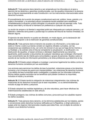 Artículo 27. Toda persona tiene derecho a ser amparada por los tribunales en el goce y
ejercicio de los derechos y garantías constitucionales, aun de aquellos inherentes a la persona
que no figuren expresamente en esta Constitución o en los instrumentos internacionales sobre
derechos humanos.
El procedimiento de la acción de amparo constitucional será oral, público, breve, gratuito y no
sujeto a formalidad, y la autoridad judicial competente tendrá potestad para restablecer
inmediatamente la situación jurídica infringida o la situación que más se asemeje a ella. Todo
tiempo será hábil y el tribunal lo tramitará con preferencia a cualquier otro asunto.
La acción de amparo a la libertad o seguridad podrá ser interpuesta por cualquier persona, y el
detenido o detenida será puesto o puesta bajo la custodia del tribunal de manera inmediata, sin
dilación alguna.
El ejercicio de este derecho no puede ser afectado, en modo alguno, por la declaración del
estado de excepción o de la restricción de garantías constitucionales.
Artículo 28. Toda persona tiene el derecho de acceder a la información y a los datos que
sobre sí misma o sobre sus bienes consten en registros oficiales o privados, con las
excepciones que establezca la ley, así como de conocer el uso que se haga de los mismos y
su finalidad, y de solicitar ante el tribunal competente la actualización, la rectificación o la
destrucción de aquellos, si fuesen erróneos o afectasen ilegítimamente sus derechos.
Igualmente, podrá acceder a documentos de cualquier naturaleza que contengan información
cuyo conocimiento sea de interés para comunidades o grupos de personas. Queda a salvo el
secreto de las fuentes de información periodística y de otras profesiones que determine la ley.
Artículo 29. El Estado estará obligado a investigar y sancionar legalmente los delitos contra los
derechos humanos cometidos por sus autoridades.
Las acciones para sancionar los delitos de lesa humanidad, violaciones graves a los derechos
humanos y los crímenes de guerra son imprescriptibles. Las violaciones de derechos humanos
y los delitos de lesa humanidad serán investigados y juzgados por los tribunales ordinarios.
Dichos delitos quedan excluidos de los beneficios que puedan conllevar su impunidad,
incluidos el indulto y la amnistía.
Artículo 30. El Estado tendrá la obligación de indemnizar integralmente a las víctimas de
violaciones de los derechos humanos que le sean imputables, o a su derechohabientes,
incluido el pago de daños y perjuicios.
El Estado adoptará las medidas legislativas y de otra naturaleza, para hacer efectivas las
indemnizaciones establecidas en este artículo.
El Estado protegerá a las víctimas de delitos comunes y procurará que los culpables reparen
los daños causados.
Artículo 31. Toda persona tiene derecho, en los términos establecidos por los tratados, pactos
y convenciones sobre derechos humanos ratificados por la República, a dirigir peticiones o
quejas ante los órganos internacionales creados para tales fines, con el objeto de solicitar el
amparo a sus derechos humanos.
Page 6 of 81
CONSTITUCION DE LA REPUBLICA BOLIVARIANA DE VENEZUELA
10/14/2011
http://www.defiendete.org/docs/de_interes/Leyes/CONSTITUCION%20DE%20LA%20...
 