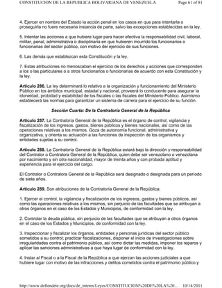 4. Ejercer en nombre del Estado la acción penal en los casos en que para intentarla o
proseguirla no fuere necesaria instancia de parte, salvo las excepciones establecidas en la ley.
5. Intentar las acciones a que hubiere lugar para hacer efectiva la responsabilidad civil, laboral,
militar, penal, administrativa o disciplinaria en que hubieren incurrido los funcionarios o
funcionarias del sector público, con motivo del ejercicio de sus funciones.
6. Las demás que establezcan esta Constitución y la ley.
7. Estas atribuciones no menoscaban el ejercicio de los derechos y acciones que corresponden
a los o las particulares o a otros funcionarios o funcionarias de acuerdo con esta Constitución y
la ley.
Artículo 286. La ley determinará lo relativo a la organización y funcionamiento del Ministerio
Público en los ámbitos municipal, estadal y nacional, proveerá lo conducente para asegurar la
idoneidad, probidad y estabilidad de los fiscales o las fiscales del Ministerio Público. Asimismo
establecerá las normas para garantizar un sistema de carrera para el ejercicio de su función.
Sección Cuarta: De la Contraloría General de la República
Artículo 287. La Contraloría General de la República es el órgano de control, vigilancia y
fiscalización de los ingresos, gastos, bienes públicos y bienes nacionales, así como de las
operaciones relativas a los mismos. Goza de autonomía funcional, administrativa y
organizativa, y orienta su actuación a las funciones de inspección de los organismos y
entidades sujetas a su control.
Artículo 288. La Contraloría General de la República estará bajo la dirección y responsabilidad
del Contralor o Contralora General de la República, quien debe ser venezolano o venezolana
por nacimiento y sin otra nacionalidad, mayor de treinta años y con probada aptitud y
experiencia para el ejercicio del cargo.
El Contralor o Contralora General de la República será designado o designada para un período
de siete años.
Artículo 289. Son atribuciones de la Contraloría General de la República:
1. Ejercer el control, la vigilancia y fiscalización de los ingresos, gastos y bienes públicos, así
como las operaciones relativas a los mismos, sin perjuicio de las facultades que se atribuyan a
otros órganos en el caso de los Estados y Municipios, de conformidad con la ley.
2. Controlar la deuda pública, sin perjuicio de las facultades que se atribuyan a otros órganos
en el caso de los Estados y Municipios, de conformidad con la ley.
3. Inspeccionar y fiscalizar los órganos, entidades y personas jurídicas del sector público
sometidos a su control; practicar fiscalizaciones, disponer el inicio de investigaciones sobre
irregularidades contra el patrimonio público, así como dictar las medidas, imponer los reparos y
aplicar las sanciones administrativas a que haya lugar de conformidad con la ley.
4. Instar al Fiscal o a la Fiscal de la República a que ejerzan las acciones judiciales a que
hubiere lugar con motivo de las infracciones y delitos cometidos contra el patrimonio público y
Page 61 of 81
CONSTITUCION DE LA REPUBLICA BOLIVARIANA DE VENEZUELA
10/14/2011
http://www.defiendete.org/docs/de_interes/Leyes/CONSTITUCION%20DE%20LA%20...
 