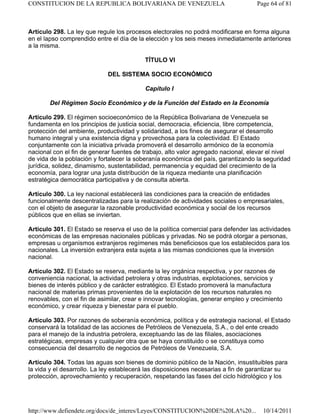 Artículo 298. La ley que regule los procesos electorales no podrá modificarse en forma alguna
en el lapso comprendido entre el día de la elección y los seis meses inmediatamente anteriores
a la misma.
TÍTULO VI
DEL SISTEMA SOCIO ECONÓMICO
Capítulo I
Del Régimen Socio Económico y de la Función del Estado en la Economía
Artículo 299. El régimen socioeconómico de la República Bolivariana de Venezuela se
fundamenta en los principios de justicia social, democracia, eficiencia, libre competencia,
protección del ambiente, productividad y solidaridad, a los fines de asegurar el desarrollo
humano integral y una existencia digna y provechosa para la colectividad. El Estado
conjuntamente con la iniciativa privada promoverá el desarrollo armónico de la economía
nacional con el fin de generar fuentes de trabajo, alto valor agregado nacional, elevar el nivel
de vida de la población y fortalecer la soberanía económica del país, garantizando la seguridad
jurídica, solidez, dinamismo, sustentabilidad, permanencia y equidad del crecimiento de la
economía, para lograr una justa distribución de la riqueza mediante una planificación
estratégica democrática participativa y de consulta abierta.
Artículo 300. La ley nacional establecerá las condiciones para la creación de entidades
funcionalmente descentralizadas para la realización de actividades sociales o empresariales,
con el objeto de asegurar la razonable productividad económica y social de los recursos
públicos que en ellas se inviertan.
Artículo 301. El Estado se reserva el uso de la política comercial para defender las actividades
económicas de las empresas nacionales públicas y privadas. No se podrá otorgar a personas,
empresas u organismos extranjeros regímenes más beneficiosos que los establecidos para los
nacionales. La inversión extranjera esta sujeta a las mismas condiciones que la inversión
nacional.
Artículo 302. El Estado se reserva, mediante la ley orgánica respectiva, y por razones de
conveniencia nacional, la actividad petrolera y otras industrias, explotaciones, servicios y
bienes de interés público y de carácter estratégico. El Estado promoverá la manufactura
nacional de materias primas provenientes de la explotación de los recursos naturales no
renovables, con el fin de asimilar, crear e innovar tecnologías, generar empleo y crecimiento
económico, y crear riqueza y bienestar para el pueblo.
Artículo 303. Por razones de soberanía económica, política y de estrategia nacional, el Estado
conservará la totalidad de las acciones de Petróleos de Venezuela, S.A., o del ente creado
para el manejo de la industria petrolera, exceptuando las de las filiales, asociaciones
estratégicas, empresas y cualquier otra que se haya constituido o se constituya como
consecuencia del desarrollo de negocios de Petróleos de Venezuela, S.A.
Artículo 304. Todas las aguas son bienes de dominio público de la Nación, insustituibles para
la vida y el desarrollo. La ley establecerá las disposiciones necesarias a fin de garantizar su
protección, aprovechamiento y recuperación, respetando las fases del ciclo hidrológico y los
Page 64 of 81
CONSTITUCION DE LA REPUBLICA BOLIVARIANA DE VENEZUELA
10/14/2011
http://www.defiendete.org/docs/de_interes/Leyes/CONSTITUCION%20DE%20LA%20...
 