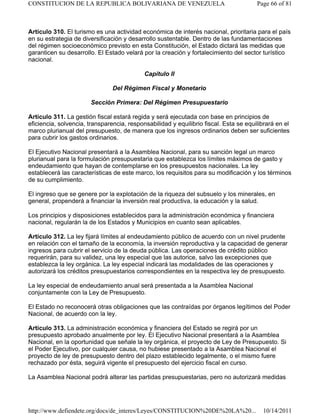 Artículo 310. El turismo es una actividad económica de interés nacional, prioritaria para el país
en su estrategia de diversificación y desarrollo sustentable. Dentro de las fundamentaciones
del régimen socioeconómico previsto en esta Constitución, el Estado dictará las medidas que
garanticen su desarrollo. El Estado velará por la creación y fortalecimiento del sector turístico
nacional.
Capítulo II
Del Régimen Fiscal y Monetario
Sección Primera: Del Régimen Presupuestario
Artículo 311. La gestión fiscal estará regida y será ejecutada con base en principios de
eficiencia, solvencia, transparencia, responsabilidad y equilibrio fiscal. Esta se equilibrará en el
marco plurianual del presupuesto, de manera que los ingresos ordinarios deben ser suficientes
para cubrir los gastos ordinarios.
El Ejecutivo Nacional presentará a la Asamblea Nacional, para su sanción legal un marco
plurianual para la formulación presupuestaria que establezca los límites máximos de gasto y
endeudamiento que hayan de contemplarse en los presupuestos nacionales. La ley
establecerá las características de este marco, los requisitos para su modificación y los términos
de su cumplimiento.
El ingreso que se genere por la explotación de la riqueza del subsuelo y los minerales, en
general, propenderá a financiar la inversión real productiva, la educación y la salud.
Los principios y disposiciones establecidos para la administración económica y financiera
nacional, regularán la de los Estados y Municipios en cuanto sean aplicables.
Artículo 312. La ley fijará límites al endeudamiento público de acuerdo con un nivel prudente
en relación con el tamaño de la economía, la inversión reproductiva y la capacidad de generar
ingresos para cubrir el servicio de la deuda pública. Las operaciones de crédito público
requerirán, para su validez, una ley especial que las autorice, salvo las excepciones que
establezca la ley orgánica. La ley especial indicará las modalidades de las operaciones y
autorizará los créditos presupuestarios correspondientes en la respectiva ley de presupuesto.
La ley especial de endeudamiento anual será presentada a la Asamblea Nacional
conjuntamente con la Ley de Presupuesto.
El Estado no reconocerá otras obligaciones que las contraídas por órganos legítimos del Poder
Nacional, de acuerdo con la ley.
Artículo 313. La administración económica y financiera del Estado se regirá por un
presupuesto aprobado anualmente por ley. El Ejecutivo Nacional presentará a la Asamblea
Nacional, en la oportunidad que señale la ley orgánica, el proyecto de Ley de Presupuesto. Si
el Poder Ejecutivo, por cualquier causa, no hubiese presentado a la Asamblea Nacional el
proyecto de ley de presupuesto dentro del plazo establecido legalmente, o el mismo fuere
rechazado por ésta, seguirá vigente el presupuesto del ejercicio fiscal en curso.
La Asamblea Nacional podrá alterar las partidas presupuestarias, pero no autorizará medidas
Page 66 of 81
CONSTITUCION DE LA REPUBLICA BOLIVARIANA DE VENEZUELA
10/14/2011
http://www.defiendete.org/docs/de_interes/Leyes/CONSTITUCION%20DE%20LA%20...
 