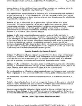que conduzcan a la disminución de los ingresos públicos ni gastos que excedan el monto de
las estimaciones de ingresos del proyecto de Ley de Presupuesto.
Con la presentación del marco plurianual del presupuesto, la ley especial de endeudamiento y
el presupuesto anual, el Ejecutivo Nacional hará explícitos los objetivos de largo plazo para la
política fiscal, y explicar cómo dichos objetivos serán logrados, de acuerdo con los principios de
responsabilidad y equilibrio fiscal.
Artículo 314. No se hará ningún tipo de gasto que no haya sido previsto en la ley de
presupuesto. Sólo podrán decretarse créditos adicionales al presupuesto para gastos
necesarios no previstos o cuyas partidas resulten insuficientes, siempre que el tesoro nacional
cuente con recursos para atender la respectiva erogación; a este efecto, se requerirá
previamente el voto favorable del Consejo de Ministros y la autorización de la Asamblea
Nacional o, en su defecto, de la Comisión Delegada.
Artículo 315. En los presupuestos públicos anuales de gastos, en todos los niveles de
Gobierno, establecerá de manera clara, para cada crédito presupuestario, el objetivo específico
a que esté dirigido, los resultados concretos que se espera obtener y los funcionarios públicos
o funcionarias públicas responsables para el logro de tales resultados. Éstos se establecerán
en términos cuantitativos, mediante indicadores de desempeño, siempre que ello sea
técnicamente posible. El Poder Ejecutivo, dentro de los seis meses posteriores al vencimiento
del ejercicio anual, presentará a la Asamblea Nacional la rendición de cuentas y el balance de
la ejecución presupuestaria correspondiente a dicho ejercicio.
Sección Segunda: Del Sistema Tributario
Artículo 316. El sistema tributario procurará la justa distribución de las cargas publicas según
la capacidad económica del o la contribuyente, atendiendo al principio de progresividad, así
como la protección de la economía nacional y la elevación del nivel de vida de la población;
para ello se sustentará en un sistema eficiente para la recaudación de los tributos.
Artículo 317. No podrá cobrarse impuestos, tasas, ni contribuciones que no estén establecidos
en la ley, ni concederse exenciones y rebajas, ni otras formas de incentivos fiscales, sino en los
casos previstos por las leyes. Ningún tributo puede tener efecto confiscatorio.
No podrán establecerse obligaciones tributarias pagaderas en servicios personales. La evasión
fiscal, sin perjuicio de otras sanciones establecidas por la ley, podrá ser castigada penalmente.
En el caso de los funcionarios públicos o funcionarias públicas se establecerá el doble de la
pena.
Toda ley tributaria fijará su lapso de entrada en vigencia. En ausencia del mismo se entenderá
fijado en sesenta días continuos. Esta disposición no limita las facultades extraordinarias que
acuerde el Ejecutivo Nacional en los casos previstos por esta Constitución.
La administración tributaria nacional gozará de autonomía técnica, funcional y financiera de
acuerdo con lo aprobado por la Asamblea Nacional y su máxima autoridad será designada por
el Presidente o Presidenta de la República, de conformidad con las normas previstas en la ley.
Sección Tercera: Del Sistema Monetario Nacional
Page 67 of 81
CONSTITUCION DE LA REPUBLICA BOLIVARIANA DE VENEZUELA
10/14/2011
http://www.defiendete.org/docs/de_interes/Leyes/CONSTITUCION%20DE%20LA%20...
 